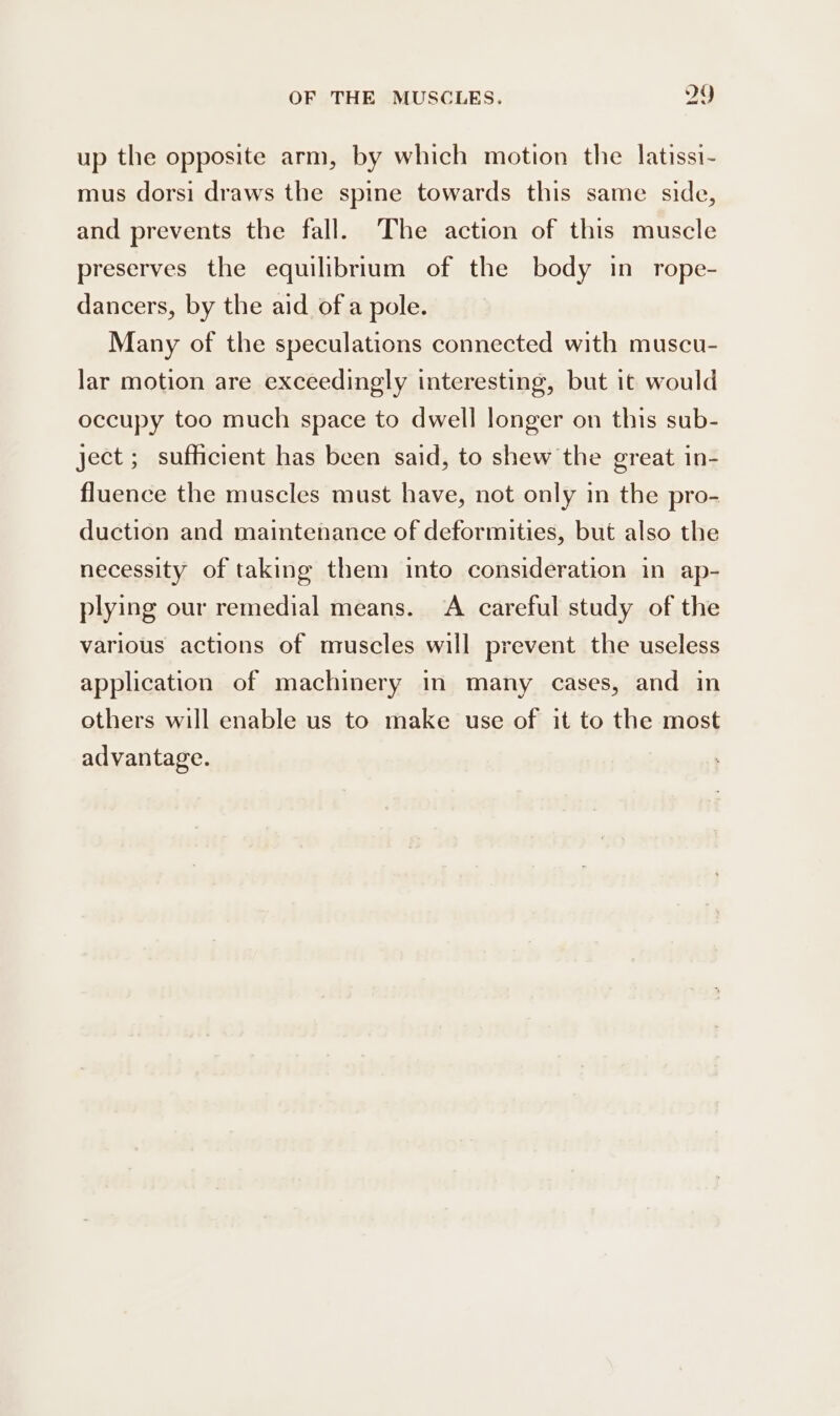 up the opposite arm, by which motion the latissi- mus dorsi draws the spine towards this same side, and prevents the fall. The action of this muscle preserves the equilibrium of the body in rope- dancers, by the aid of a pole. Many of the speculations connected with muscu- lar motion are exceedingly interesting, but it would occupy too much space to dwell longer on this sub- ject ; sufficient has been said, to shew the great in- fluence the muscles must have, not only in the pro- duction and maintenance of deformities, but also the necessity of taking them into consideration in ap- plying our remedial means. A careful study of the various actions of muscles will prevent the useless application of machinery in many cases, and in others will enable us to make use of it to the most advantage.
