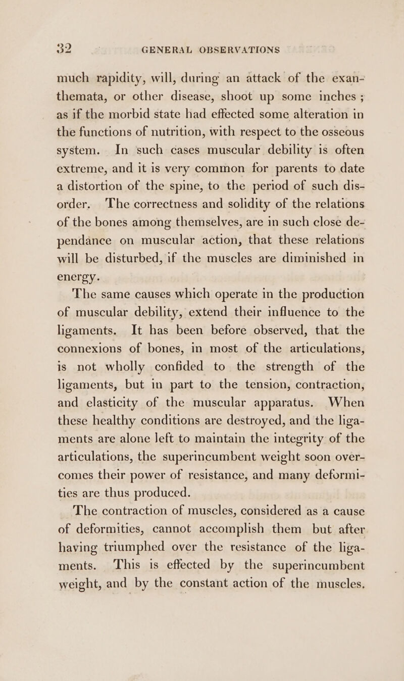 much rapidity, will, during an attack of the exan- themata, or other disease, shoot up some inches ; as if the morbid state had effected some alteration in the functions of nutrition, with respect to the osseous system. In such cases muscular debility is often extreme, and it is very common for parents to date a distortion of the spine, to the period of such dis- order. The correctness and solidity of the relations of the bones among themselves, are in such close de- pendance on muscular action, that these relations will be disturbed, if the muscles are diminished in energy. The same causes which operate in the production of muscular debility, extend their influence to the ligaments. It has been before observed, that the connexions of bones, in most of the articulations, is not wholly confided to the strength of the ligaments, but in part to the tension, contraction, and elasticity of the muscular apparatus. When these healthy conditions are destroyed, and the liga- ments are alone Jeft to maintain the integrity of the articulations, the superincumbent weight soon over- comes their power of resistance, and many deformi- ties are thus produced. The contraction of muscles, considered as a cause of deformities, cannot accomplish them but after having triumphed over the resistance of the liga- ments. This is effected by the superincumbent weight, and by the constant action of the muscles.