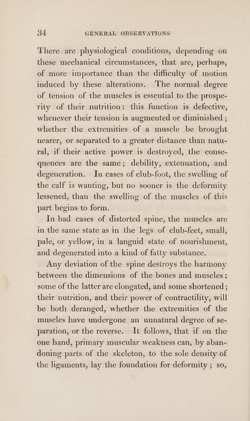 ‘There are physiological conditions, depending on these mechanical circumstances, that are, perhaps, of more importance than the difficulty of motion induced by these alterations. The normal degree of tension of the muscles is essential to the prospe- ‘rity of their nutrition: this function is defective, whenever their tension is augmented or diminished ; whether the extremities of a muscle be brought nearer, or separated to a greater distance than natu- ral, if their active power is destroyed, the conse- quences are the same; debility, extenuation, and degeneration. In cases of club-foot, the swelling of the calf is wanting, but no sooner is the deformity lessened, than the swelling of the muscles of this part begins to form. In bad cases. of distorted spine, the muscles are in the same state as in the legs of club-feet, small, pale, or yellow, in a languid state of nourishment, and degenerated into a kind of fatty substance. Any deviation of the spine destroys the harmony between the dimensions of the bones and muscles: some of the latter are elongated, and some shortened ; their nutrition, and their power of contractility, will be both deranged, whether the extremities of the muscles have undergone an unnatural degree of se- paration, or the reverse. It follows, that if on the one hand, primary muscular weakness can, by aban- doning parts of the skeleton, to the sole density of the ligaments, lay the foundation for deformity ; so,