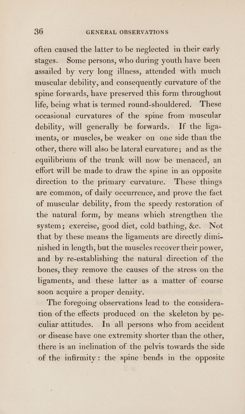 often caused the latter to be neglected in their early stages. Some persons, who during youth have been assailed by very long illness, attended with much muscular debility, and consequently curvature of the spine forwards, have preserved this form throughout life, being what is termed round-shouldered. These oceasional curvatures of the spime from muscular debility, will generally be forwards. If the liga- ments, or muscles, be weaker on one side than the other, there will also be lateral curvature; and as the equilibrium of the trunk will now be menaced, an effort will be made to draw the spine in an opposite direction to the primary curvature. These things are common, of daily occurrence, and prove the fact of muscular debility, from the speedy restoration of the natural form, by means which strengthen the system; exercise, good diet, cold bathing, &amp;e. Not that by these means the ligaments are directly dimi- nished in length, but the muscles recover their power, and by re-establishing the natural direction of the bones, they remove the causes of the stress on the ligaments, and these latter as a matter of course soon acquire a proper density. The foregoing observations lead to the considera- tion of the effects produced on the skeleton by pe- culiar attitudes. In all persons who from accident or disease have one extremity shorter than the other, there is an inclination of the pelvis towards the side of the infirmity: the spine bends in the opposite