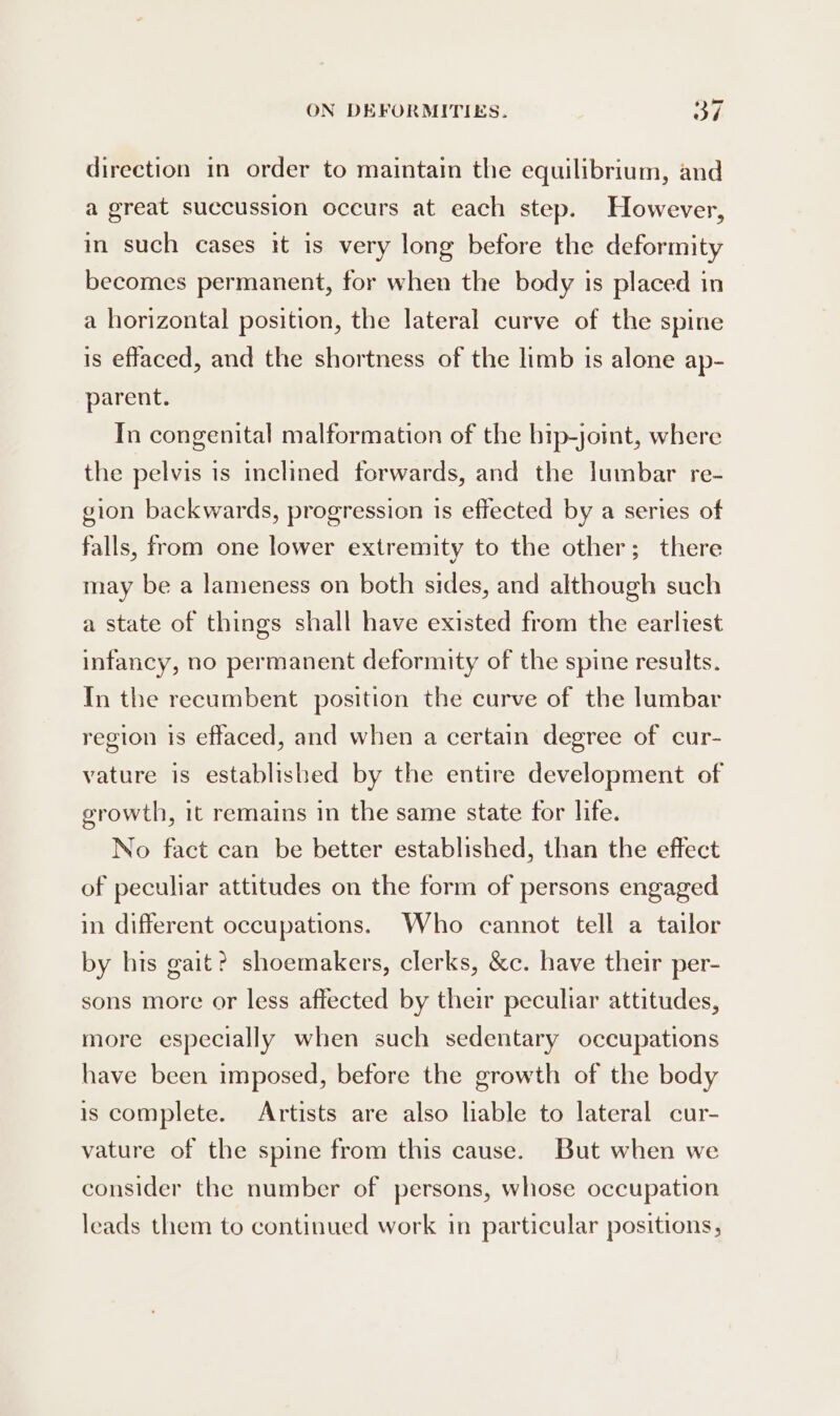 direction in order to maintain the equilibrium, and a great succussion occurs at each step. However, in such cases it is very long before the deformity becomes permanent, for when the body is placed in a horizontal position, the lateral curve of the spine is effaced, and the shortness of the limb is alone ap- parent. In congenital malformation of the hrp-joimt, where the pelvis is inclined forwards, and the Jumbar re- gion backwards, progression is effected by a series of falls, from one lower extremity to the other; there may be a lameness on both sides, and although such a state of things shall have existed from the earliest infancy, no permanent deformity of the spine results. In the recumbent position the curve of the lumbar region is effaced, and when a certain degree of cur- vature is established by the entire development of growth, it remains in the same state for life. No fact can be better established, than the effect of peculiar attitudes on the form of persons engaged in different occupations. Who cannot tell a tailor by his gait? shoemakers, clerks, &amp;c. have their per- sons more or less affected by their peculiar attitudes, more especially when such sedentary occupations have been imposed, before the growth of the body is complete. Artists are also lable to lateral cur- vature of the spine from this cause. But when we consider the number of persons, whose occupation leads them to continued work in particular positions,