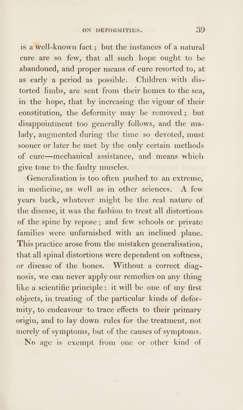 is a Well-known fact ; but the instances of a natural cure are so few, that all such hope ought to be abandoned, and proper means of cure resorted to, at as early a period as possible. Children with dis- torted limbs, are sent from their homes to the sea, in the hope, that by increasing the vigour of their constitution, the deformity may be removed; but disappointment too generally follows, and the ma- lady, augmented during the time so devoted, must sooner or later be met by the only certain methods of cure—mechanical assistance, and means which give tone to the faulty muscles. Generalisation 1s too often pushed to an extreme, in medicine, as well as in other sciences. A few years back, whatever might be the real nature of the disease, it was the fashion to treat all distortions of the spine by repose ; and few schools or private families were unfurnished with an inclined plane. This practice arose from the mistaken generalisation, that all spinal distortions were dependent on softness, or disease of the bones. Without a correct diag- nosis, we can never apply our remedies on any thing like a scientific principle: it will be one of my first objects, in treating of the particular kinds of defor- mity, to endeavour ‘to trace effects to their primary origin, and to lay down rules for the treatment, not merely of symptoms, but of the causes of symptoms. No age is exempt from one or other kind of