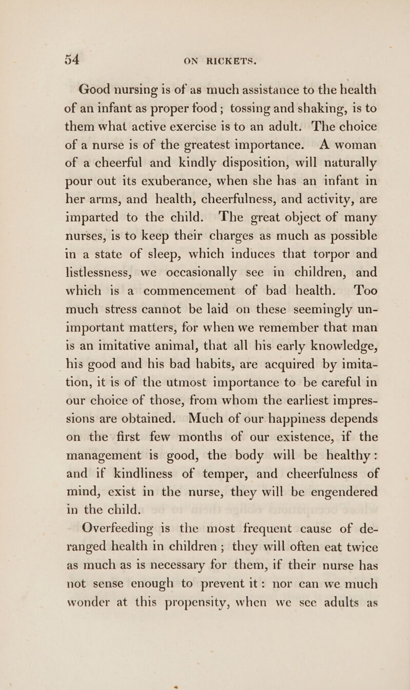 Good nursing is of as much assistance to the health of an infant as proper food; tossing and shaking, 1s to them what active exercise is to an adult. The choice of a nurse is of the greatest importance. A woman of a cheerful and kindly disposition, will naturally pour out its exuberance, when she has an infant in her arms, and health, cheerfulness, and activity, are imparted to the child. The great object of many nurses, is to keep their charges as much as possible in a state of sleep, which induces that torpor and listlessness, we occasionally see in children, and which is a commencement of bad health. Too much stress cannot be laid on these seemingly un- important matters, for when we remember that man is an imitative animal, that all his early knowledge, his good and his bad habits, are acquired by imita- tion, it is of the utmost importance to be careful in our choice of those, from whom the earliest impres- sions are obtained. Much of our happiness depends on the first few months of our existence, if the management is good, the body will be healthy: and if kindliness of temper, and cheerfulness of mind, exist in the nurse, they will be engendered in the child. Overfeeding is the most frequent cause of de- ranged health in children ; they will often eat twice as much as is necessary for them, if their nurse has not sense enough to prevent it: nor can we much wonder at this propensity, when we see adults as