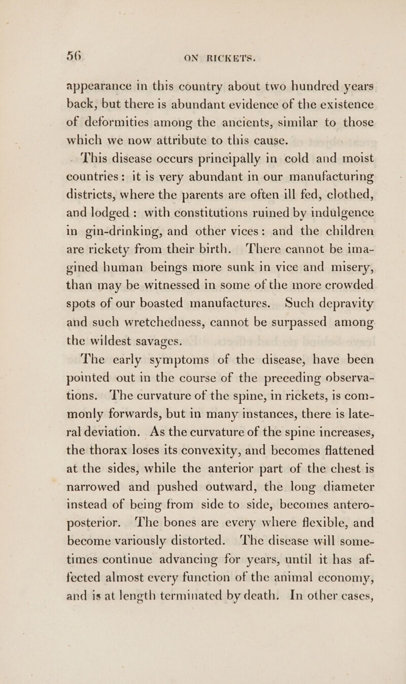 appearance in this country about two hundred years back, but there is abundant evidence of the existence of deformities among the ancients, similar to those which we now attribute to this cause. _ This disease occurs principally in cold and moist countries: it is very abundant in our manufacturing districts, where the parents are often ill fed, clothed, and lodged: with constitutions ruined by indulgence in gin-drinking, and other vices: and the children are rickety from their birth. There cannot be ima- gined human beings more sunk in vice and misery, than may be witnessed in some of the more crowded spots of our boasted manufactures. Such depravity and such wretchedness, cannot be surpassed among the wildest savages. The early symptoms of the disease, have been pointed out in the course of the preceding observa- tions. The curvature of the spine, in rickets, is com- monly forwards, but in many instances, there is late- ral deviation. As the curvature of the spine increases, the thorax loses its convexity, and becomes flattened at the sides, while the anterior part of the chest is narrowed and pushed outward, the long diameter instead of being from side to side, becomes antero- posterior. ‘The bones are every where flexible, and become variously distorted. ‘The disease will some- times continue advancing for years, until it has af- fected almost every function of the animal economy, and is at length terminated by death. In other cases,