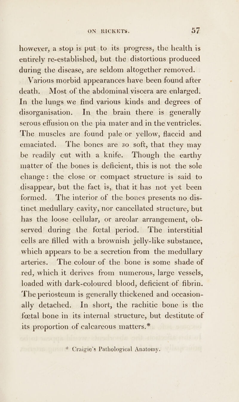 however, a stop is put to its progress, the health is entirely re-established, but the distortions produced during the disease, are seldom altogether removed. Various morbid appearances have been found after death. Most of the abdominal viscera are enlarged. In the lungs we find various kinds and degrees of disorganisation. In the brain there is generally serous effusion on the pia mater and in the ventricles. The muscles are found pale or yellow, flaccid and emaciated. ‘The bones are so soft, that they may be readily cut with a knife. Though the earthy matter of the bones is deficient, this is not the sole change: the close or compact structure is said to disappear, but the fact is, that it has not yet keen formed. ‘The interior of the bones presents no dis- tinct medullary cavity, nor cancellated structure, but has the loose cellular, or areolar arrangement, ob- served during the foetal period. The interstitial cells are filled with a brownish jelly-like substance, which appears to be a secretion from the medullary arteries. The colour of the bone is some shade of red, which it derives from numerous, large vessels, loaded with dark-coloured blood, deficient of fibrin. The periosteum is generally thickened and occasion- ally detached. In short, the rachitic bone is the foetal bone in its internal structure, but destitute of its proportion of calcareous matters.* * Craigie’s Pathological Anatomy.