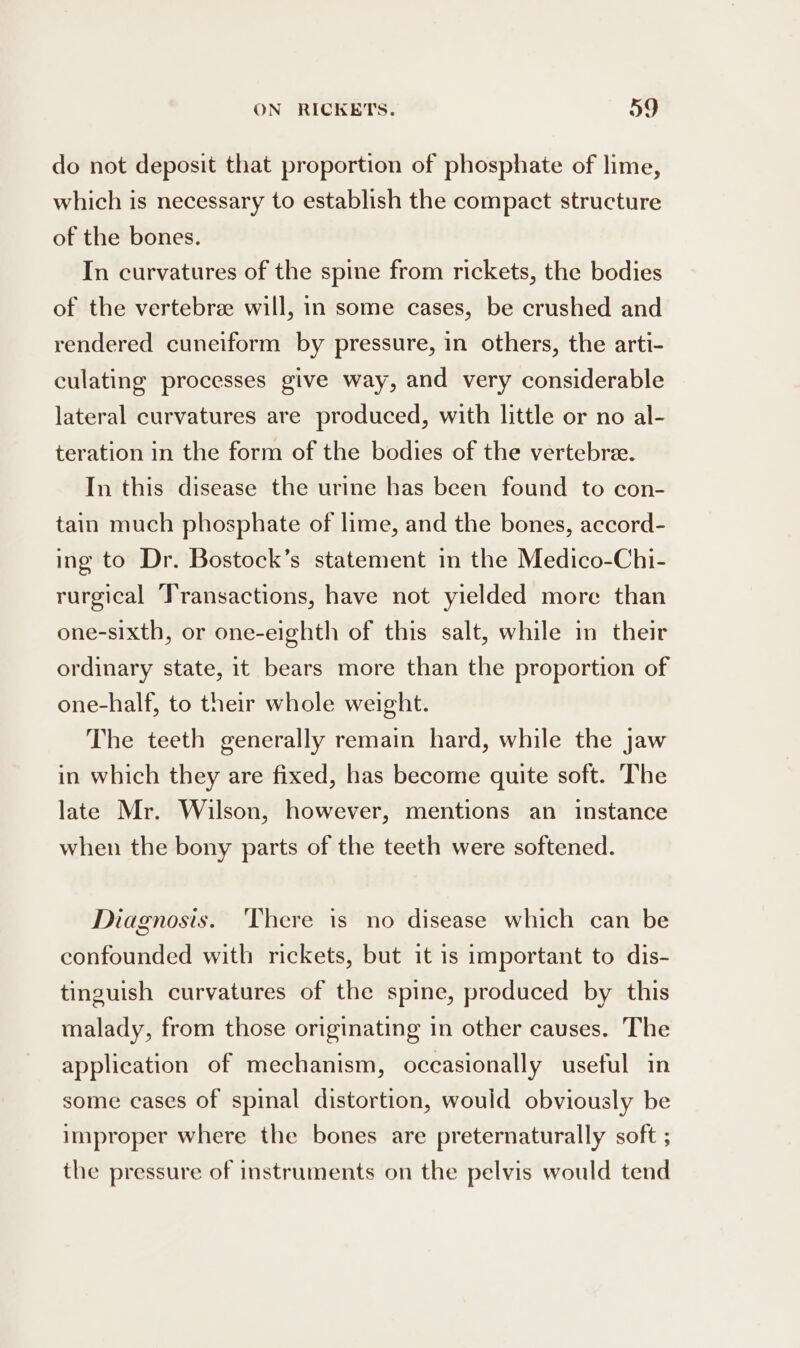 do not deposit that proportion of phosphate of lime, which is necessary to establish the compact structure of the bones. In curvatures of the spine from rickets, the bodies of the vertebree will, in some cases, be crushed and rendered cuneiform by pressure, in others, the arti- culating processes give way, and very considerable lateral curvatures are produced, with little or no al- teration in the form of the bodies of the vertebra. In this disease the urine has been found to con- tain much phosphate of lime, and the bones, accord- ing to Dr. Bostock’s statement in the Medico-Chi- rurgical Transactions, have not yielded more than one-sixth, or one-eighth of this salt, while in their ordinary state, it bears more than the proportion of one-half, to their whole weight. The teeth generally remain hard, while the jaw in which they are fixed, has become quite soft. The late Mr. Wilson, however, mentions an instance when the bony parts of the teeth were softened. Diagnosis. ‘There is no disease which can be confounded with rickets, but it is important to dis- tinguish curvatures of the spine, produced by this malady, from those originating in other causes. The application of mechanism, occasionally useful in some cases of spinal distortion, would obviously be improper where the bones are preternaturally soft ; the pressure of instruments on the pelvis would tend