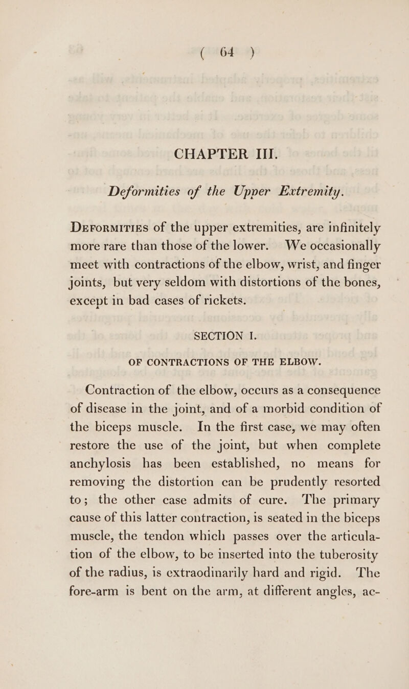 (286404) CHAPTER III. Deformities of the Upper Extremity. DerormitigEs of the upper extremities, are infinitely more rare than those of the lower. We occasionally meet with contractions of the elbow, wrist, and finger joints, but very seldom with distortions of the bones, except in bad cases of rickets. SECTION I. OF CONTRACTIONS OF THE ELBOW. Contraction of the elbow, occurs as a consequence of disease in the joint, and of a morbid condition of the biceps muscle. In the first case, we may often restore the use of the joint, but when complete anchylosis has been established, no means for removing the distortion can be prudently resorted to; the other case admits of cure. The primary cause of this latter contraction, is seated in the biceps muscle, the tendon which passes over the articula- tion of the elbow, to be inserted into the tuberosity of the radius, is extraodinarily hard and rigid. The fore-arm is bent on the arm, at different angles, ac-_