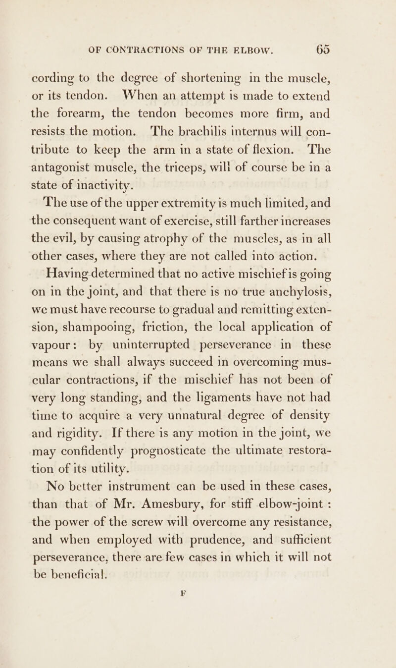 cording to the degree of shortening in the muscle, or its tendon. When an attempt is made to extend the forearm, the tendon becomes more firm, and resists the motion. The brachilis internus will con- tribute to keep the arm in a state of flexion. The antagonist muscle, the triceps, will of course be in a state of inactivity. The use of the upper extremity is much limited, and the consequent want of exercise, still farther increases the evil, by causing atrophy of the muscles, as in all other cases, where they are not called into action. Having determined that no active mischiefis going on in the joint, and that there is no true anchylosis, we must have recourse to gradual and remitting exten- sion, shampooing, friction, the local application of vapour: by uninterrupted perseverance in these means we shall always succeed in overcoming mus- cular contractions, if the mischief has not been of very long standing, and the ligaments have not had time to acquire a very unnatural degree of density and rigidity. If there is any motion in the joint, we may confidently prognosticate the ultimate restora- tion of its utility. No better instrument can be used in these cases, than that of Mr. Amesbury, for stiff elbow-joint : the power of the screw will overcome any resistance, and when employed with prudence, and sufficient perseverance, there are few cases in which it will not be beneficial.