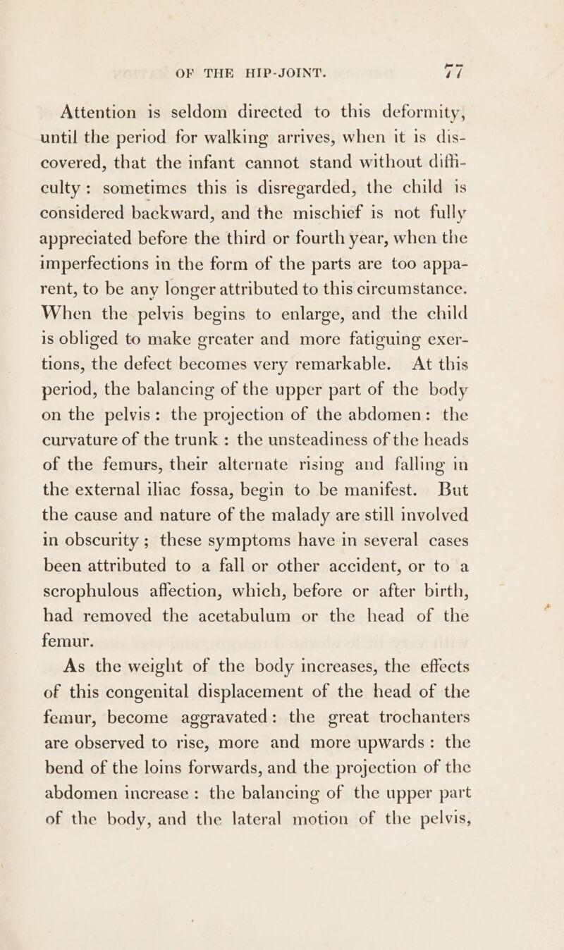 Attention is seldom directed to this deformity, until the period for walking arrives, when it is dis- covered, that the infant cannot stand without difh- culty : sometimes this is disregarded, the child is considered backward, and the mischief is not fully appreciated before the third or fourth year, when the imperfections in the form of the parts are too appa- rent, to be any longer attributed to this circumstance. When the-pelvis begins to enlarge, and the child is obliged to make greater and more fatiguing exer- tions, the defect becomes very remarkable. At this period, the balancing of the upper part of the body on the pelvis: the projection of the abdomen: the curvature of the trunk : the unsteadiness of the heads of the femurs, their alternate rising and falling in the external iliac fossa, begin to be manifest. But the cause and nature of the malady are still involved in obscurity ; these symptoms have in several cases been attributed to a fall or other accident, or to a scrophulous affection, which, before or after birth, had removed the acetabulum or the head of the femur. As the weight of the body increases, the effects of this congenital displacement of the head of the femur, become aggravated: the great trochanters are observed to rise, more and more upwards: the bend of the loins forwards, and the projection of the abdomen increase: the balancing of the upper part of the body, and the lateral motion of the pelvis,