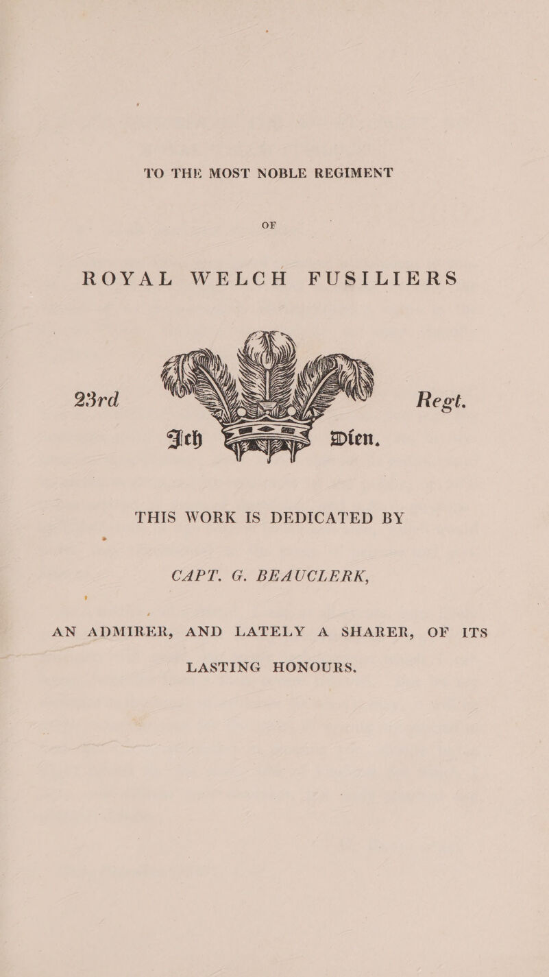 TO THE MOST NOBLE REGIMENT ROYAL WELCH FUSILIERS 93rd THIS WORK IS DEDICATED BY CAPT. G. BEAUCLERK, AN ADMIRER, AND LATELY A SHARER, OF ITS LASTING HONOURS.