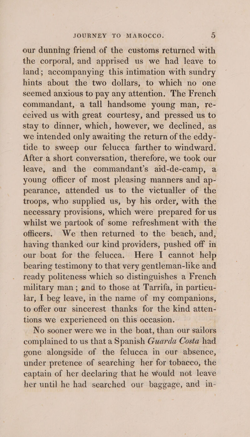 our dunning friend of the customs returned with the corporal, and apprised us we had leave to land; accompanying this intimation with sundry hints about the two dollars, to which no one seemed anxious to pay any attention. The French commandant, a tall handsome young man, re- ceived us with great courtesy, and pressed us to stay to dinner, which, however, we declined, as we intended only awaiting the return of the eddy- tide to sweep our felucca farther to windward. After a short conversation, therefore, we took our leave, and the commandant’s aid-de-camp, a young officer of most pleasing manners and ap- pearance, attended us to the victualler of the troops, who supplied us, by his order, with the necessary provisions, which were prepared for us whilst we partook of some refreshment with the _ Officers. We then returned to the beach, and, having thanked our kind providers, pushed off in our boat for the felucca. Here I cannot help bearing testimony to that very gentleman-like and ready politeness which so distinguishes a French military man; and to those at Tarrifa, in particu- lar, I beg leave, in the name of my companions, to offer our sincerest thanks for the kind atten- tions we experienced on this occasion. No sooner were we in the boat, than our sailors complained to us that a Spanish Guarda Costa had gone alongside of the felucca in our absence, under pretence of searching her for tobacco, the captain of her declaring that he would not leave her until he had searched our baggage, and in-