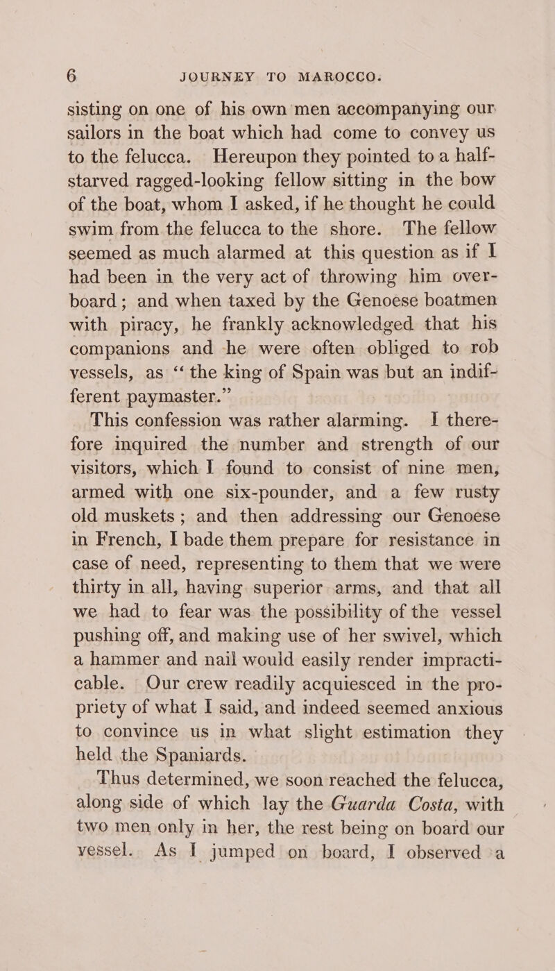 sisting on one of his own men accompanying our sailors in the boat which had come to convey us to the felucca. Hereupon they pointed to a half- starved ragged-looking fellow sitting in the bow of the boat, whom I asked, if he thought he could swim from the felucca to the shore. The fellow seemed as much alarmed at this question as if I had been in the very act of throwing him over- board ; and when taxed by the Genoese boatmen with piracy, he frankly acknowledged that his companions and he were often obliged to rob vessels, as ‘‘ the king of Spain was but an indif- ferent paymaster.”’ This confession was rather alarming. I there- fore inquired the number and strength of our visitors, which I found to consist of nine men, armed with one six-pounder, and a few rusty old muskets ; and then addressing our Genoese in French, I bade them prepare for resistance in case of need, representing to them that we were thirty in all, having superior arms, and that all we had to fear was the possibility of the vessel pushing off, and making use of her swivel, which a hammer and nail would easily render impracti- cable. Our crew readily acquiesced in the pro- priety of what I said, and indeed seemed anxious to convince us in what slight estimation they held the Spaniards. Thus determined, we soon reached the felucca, along side of which lay the Guarda Costa, with two men only in her, the rest being on board our vessel. As I jumped on board, I observed a