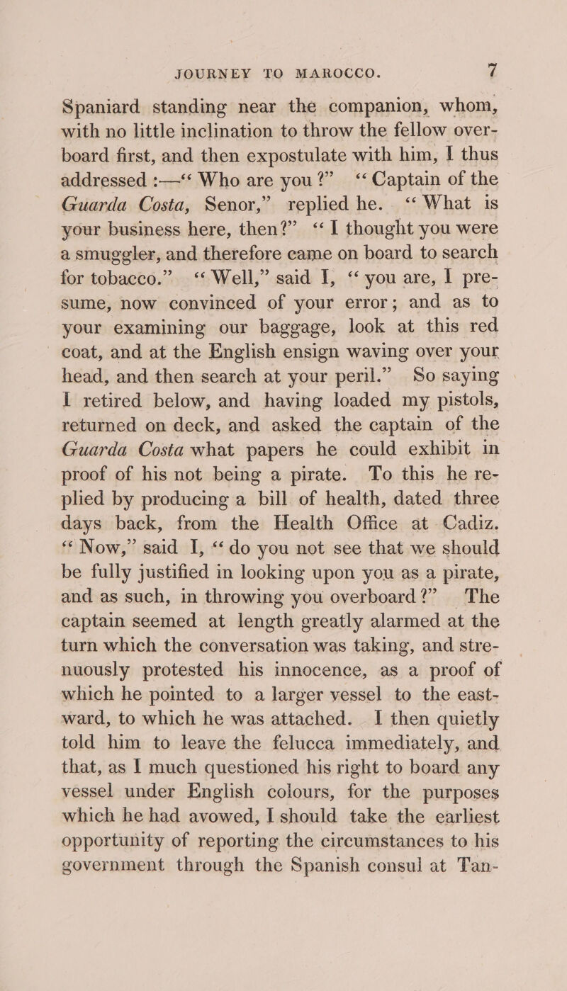 Spaniard standing near the companion, whom, with no little inclination to throw the fellow over- board first, and then expostulate with him, I thus addressed :—‘‘ Who are you?” ‘‘ Captain of the Guarda Costa, Senor,’ replied he. ‘‘ What is your business here, then?” ‘1 thought you were a smuggler, and therefore came on board to search for tobacco.” &lt;‘ Well,” said I, ‘‘ you are, I pre- sume, now convinced of your error; and as to your examining our baggage, look at this red coat, and at the English ensign waving over your head, and then search at your peril.” So saying I retired below, and having loaded my pistols, returned on deck, and asked the captain of the Guarda Costa what papers he could exhibit in proof of his not being a pirate. To this he re- plied by producing a bill of health, dated three days back, from the Health Office at Cadiz. ‘«“ Now,” said I, “do you not see that we should be fully justified in looking upon you as a pirate, and as such, in throwing you overboard?” The captain seemed at length greatly alarmed at the turn which the conversation was taking, and stre- nuously protested his innocence, as a proof of which he pointed to a larger vessel to the east- ward, to which he was attached. I then quietly told him to leave the felucca immediately, and that, as | much questioned his right to board any vessel under English colours, for the purposes which he had avowed, I should take the earliest opportunity of reporting the circumstances to his government through the Spanish consul at Tan-