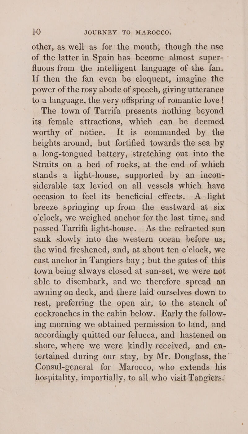 other, as well as for the mouth, though the ase of the latter in Spain has become almost super- - fluous from the intelligent language of the fan. If then the fan even be eloquent, imagine the power of the rosy abode of speech, giving utterance to a language, the very offspring of romantic love! The town of Tarrifa presents nothing beyond its female attractions, which can be deemed worthy of notice. It is commanded by the heights around, but fortified towards the sea by a long-tongued battery, stretching out into the Straits on a bed of rocks, at the end of which stands a light-house, supported by an incon- siderable tax levied on all vessels which have occasion to feel its beneficial effects. A light breeze springing up from the eastward at six o'clock, we weighed anchor for the last time, and passed Tarrifa light-house. As the refracted sun sank slowly into the western ocean before us, the wind freshened, and, at about ten o'clock, we cast anchor in Tangiers bay ; but the gates of this town being always closed at sun-set, we were not able to disembark, and we therefore spread an awning on deck, and there laid ourselves down to rest, preferring the open air, to the stench of cockroaches in the cabin below. Early the follow- ing morning we obtained permission to land, and accordingly quitted our felucca, and hastened on shore, where we were kindly received, and en- tertained during our stay, by Mr. Douglass, the Consul-general for Marocco, who extends his hospitality, impartially, to all who visit Tangiers.