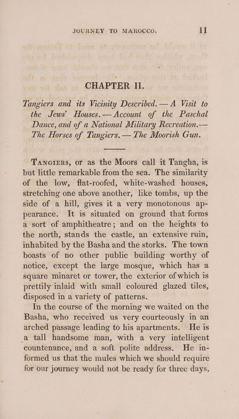 CHAPTER II. Tangiers and its Vicinity Described. — A Visit to the Jews’ Houses.— Account of the Paschal Dance, and of a National Mihtary Recreation.— The Horses of Tangiers, — The Moorish Gun. Tanciers, or as the Moors call it Tangha, is but little remarkable from the sea. The similarity of the low, flat-roofed, white-washed houses, stretching one above another, like tombs, up the side of a hill, gives it a very monotonous ap- pearance. It is situated on ground that forms a sort of amphitheatre; and on the heights to the north, stands the castle, an extensive ruin, inhabited by the Basha and the storks. The town boasts of no other public building worthy of notice, except the large mosque, which has a square minaret or tower, the exterior of which is prettily inlaid with small coloured glazed tiles, disposed in a variety of patterns. In the course of the morning we waited on the Basha, who received us very courteously in an arched passage leading to his apartments. He is a tall handsome man, with a very intelligent countenance, and a soft polite address. He in- formed us that the mules which we should require for our journey would not be ready for three days,