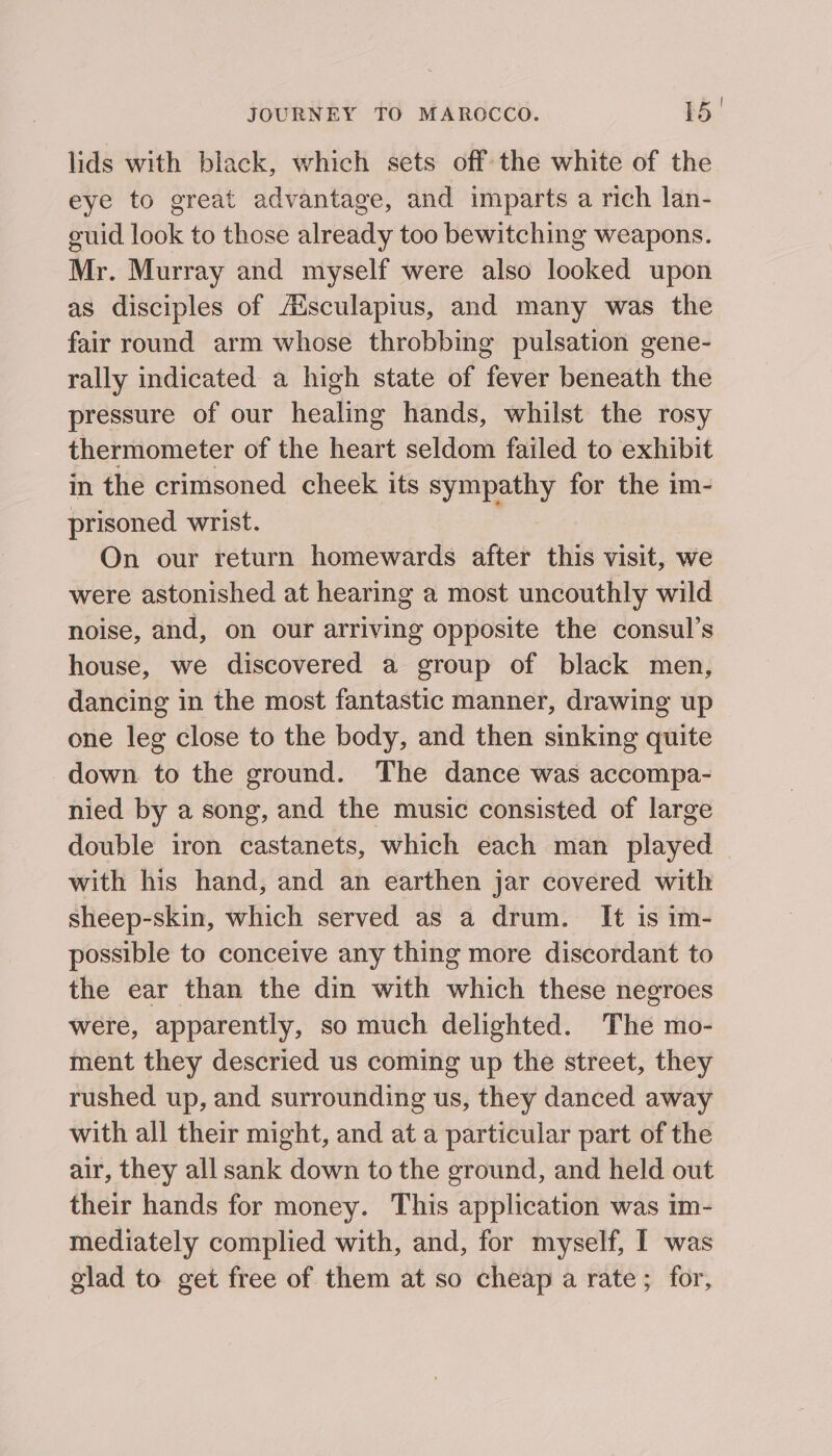 lids with black, which sets off the white of the eye to great advantage, and imparts a rich lan- euid look to those already too bewitching weapons. Mr. Murray and myself were also looked upon as disciples of Aisculapius, and many was the fair round arm whose throbbing pulsation gene- rally indicated a high state of fever beneath the pressure of our healing hands, whilst the rosy thermometer of the heart seldom failed to exhibit in the crimsoned cheek its sympathy for the im- prisoned wrist. On our return homewards after this visit, we were astonished at hearing a most uncouthly wild noise, and, on our arriving opposite the consul’s house, we discovered a group of black men, dancing in the most fantastic manner, drawing up one leg close to the body, and then sinking quite down to the ground. The dance was accompa- nied by a song, and the music consisted of large double iron castanets, which each man played with his hand, and an earthen jar covered with sheep-skin, which served as a drum. It is im- possible to conceive any thing more discordant to the ear than the din with which these negroes were, apparently, so much delighted. The mo- ment they descried us coming up the street, they rushed up, and surrounding us, they danced away with all their might, and at a particular part of the air, they all sank down to the ground, and held out their hands for money. This application was im- mediately complied with, and, for myself, I was glad to get free of them at so cheap a rate; for,