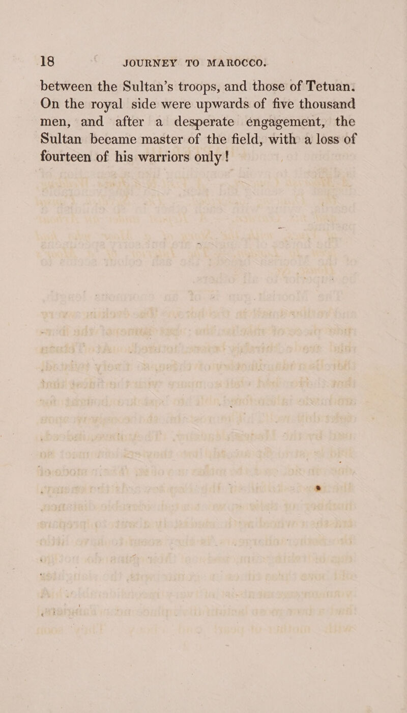 between the Sultan’s troops, and those of Tetuan. On the royal side were upwards of five thousand men, and after a desperate engagement, the Sultan became master of the field, with a loss of fourteen of his warriors only !