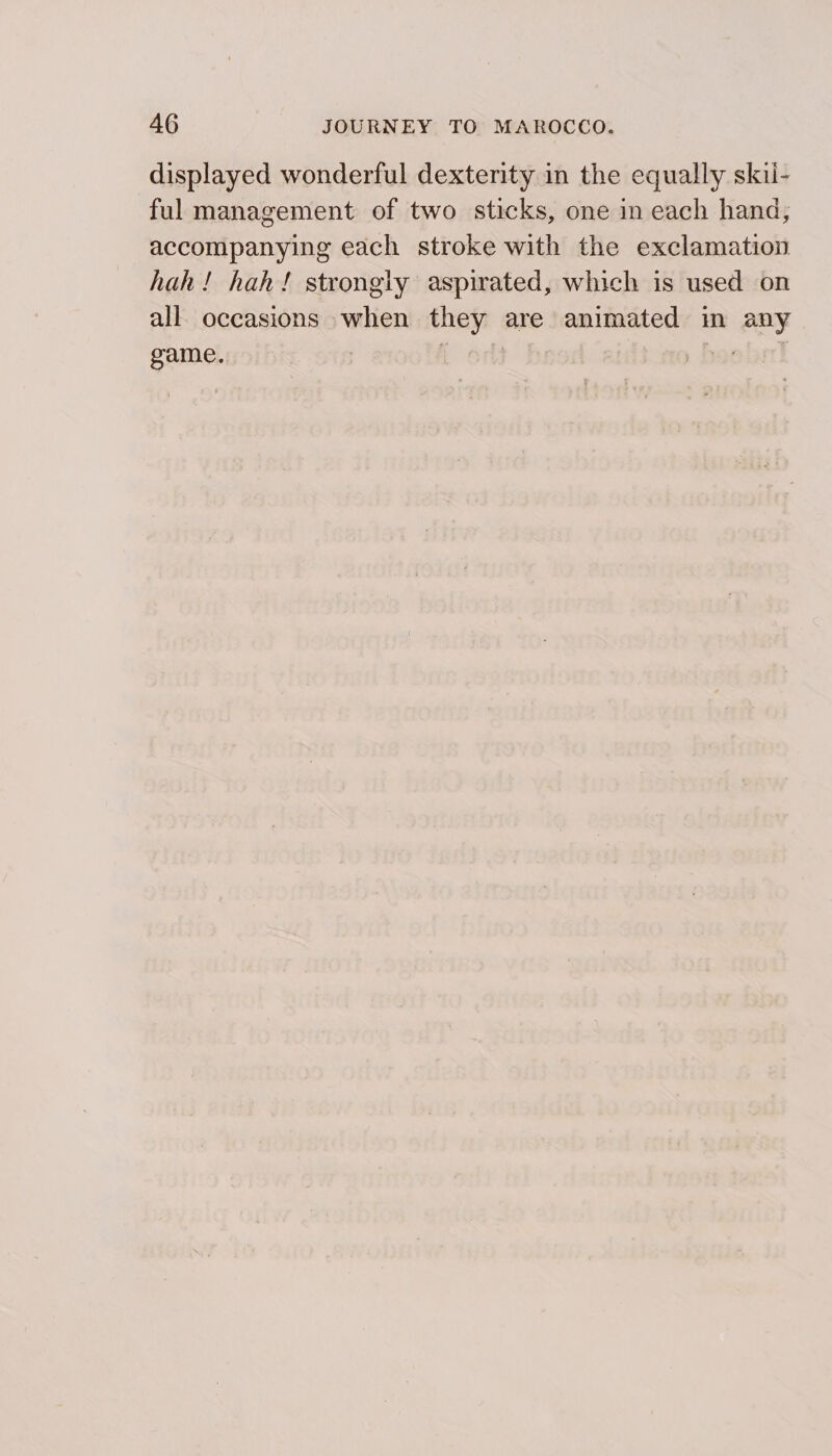 displayed wonderful dexterity in the equally skil- ful management of two sticks, one in each hand, accompanying each stroke with the exclamation hah! hah! strongly aspirated, which is used on all. occasions when they are animated in any game. | { orl poe bil