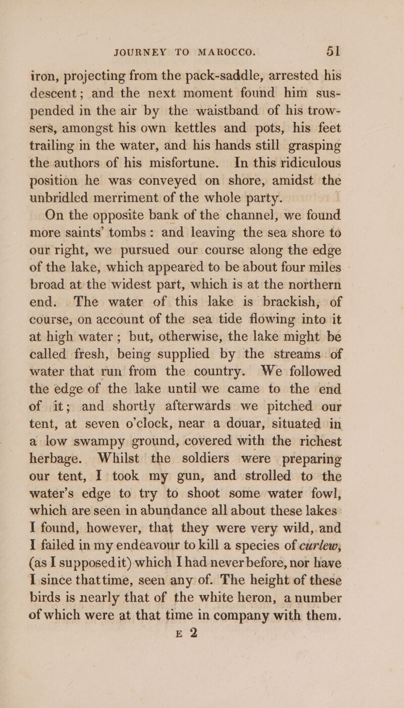 iron, projecting from the pack-saddle, arrested his descent ; and the next moment found him sus- pended in the air by the waistband of his trow- sers, amongst his own kettles and pots, his feet trailing in the water, and his hands still grasping the authors of his misfortune. In this ridiculous position he was conveyed on shore, amidst the unbridled merriment of the whole party. Hl On the opposite bank of the channel, we found more saints’ tombs: and leaving the sea shore to our right, we pursued our course along the edge of the lake, which appeared to be about four miles broad at the widest part, which is at the northern end. The water of this lake is brackish, of course, on account of the sea tide flowing into it at high water; but, otherwise, the lake might be called fresh, being supplied by the streams. of water that run from the country. We followed the edge of the lake until we came to the end of it; and shortly afterwards we pitched our tent, at seven o'clock, near a douar, situated in a low swampy ground, covered with the richest herbage. Whilst the soldiers were preparing our tent, I took my gun, and strolled to the water's edge to try to shoot some water fowl, which are seen in abundance all about these lakes: I found, however, that they were very wild, and I failed in my endeavour to kill a species of curlew; (as I supposed it) which [had never before, nor have I since thattime, seen any of. The height of these birds is nearly that of the white heron, a number of which were at that time in company with them. E 2 |