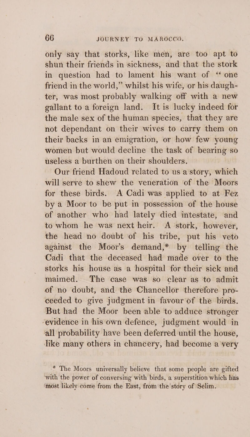 only say that storks, like men, are too apt to shun their friends in sickness, and that the stork in question had to lament his want of “ one friend in the world,” whilst his wife, or his daugh- ter, was most probably walking off with a new gallant to a foreign land. It is lucky indeed for the male sex of the human ‘species, that they are not dependant on their wives to carry them on their backs in an emigration, or how few young women but would decline the task of bearing so useless a burthen on their shoulders. Our friend Hadoud related to us a story, which will serve to shew the veneration of the Moors for these birds. A Cadi was applied to at Fez by a Moor to be put in possession of the house of another who had lately died intestate, and to whom he was next heir. A stork, however, the head no doubt of his tribe, put his veto against the Moor’s demand,* by telling the Cadi that the deceased had made over to the storks his house as a hospital for their sick and maimed. The case was so clear as to admit of no doubt, and the Chancellor therefore pro- ceeded to give judgment in favour of the birds. But had the Moor been able to adduce stronger “evidence in ‘his'‘own defence, judgment would in all probability have been deferred until the house, like many others in chancery, had become a very * The Moors universally believe that some people are gifted with the power of conversing with birds, a superstition which has ‘most likely come from the East, from the story of Selim.