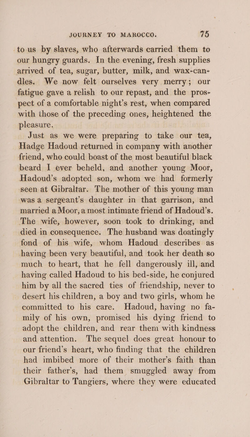 to-us by slaves, who afterwards carried them to our hungry guards. In the evening, fresh supplies arrived of tea, sugar, butter, milk, and wax-can- dles. We now felt ourselves very merry; our fatigue gave a relish to our repast, and the pros- pect of a comfortable night’s rest, when compared with those of the preceding ones, heightened the pleasure. Just as we were preparing to take our tea, Hadge Hadoud returned in company with another friend, who could boast of the most beautiful black beard I ever beheld, and another young Moor, Hadoud’s adopted son, whom we had formerly seen at Gibraltar. The mother of this young man was a sergeants daughter in that garrison, and married a Moor, a most intimate friend of Hadoud’s. The wife, however, soon took to drinking, and died in consequence. The husband was doatingly fond of his wife, whom Hadoud describes as having been very beautiful, and took her death so much to heart, that he fell dangerously ill, and having called Hadoud to his bed-side, he conjured him by all the sacred ties of friendship, never to desert his children, a boy and two girls, whom he committed to his care. Hadoud, having no fa- mily of his own, promised his dying friend to adopt the children, and rear them with kindness and attention. The sequel does great honour to our friend’s heart, who finding that the children had imbibed more of their mother’s faith than their father’s, had them smuggled away from Gibraltar to Tangiers, where they were educated