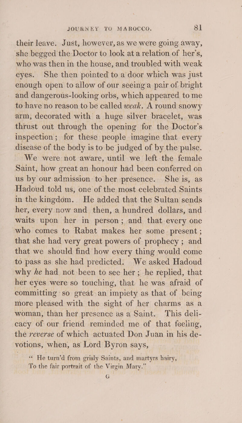 their leave. Just, however, as we were going away, she begged the Doctor to look at a relation of her’s, who was then in the house, and troubled with weak eyes. She then pointed to a door which was just enough open to allow of our seeinga pair of bright and dangerous-looking orbs, which appeared to me to have no reason to be called weak. A round snowy arm, decorated with a huge silver bracelet, was thrust out through the opening for the Doctor’s inspection; for these people imagine that every disease of the body is to be judged of by the pulse. We were not aware, until we left the female Saint, how great an honour had been conferred on us by our admission to her presence. She is, as Hadoud told us, one of the most celebrated Saints in the kingdom. He added that the Sultan sends her, every now and then, a hundred dollars, and waits upen her in person; and that every one who comes to Rabat makes her some present ; that she had very great powers of prophecy ; and that we should find how every thing would come to pass as she had predicted. We asked Hadoud why he had not been to see her ; he replied, that her eyes were so touching, that he was afraid of committing so great an impiety as that of being more pleased with the sight of her charms as a woman, than her presence as a Saint. This dell- cacy of our friend reminded me of that feeling, the reverse of which actuated Don Juan in his de- votions, when, as Lord Byron says, &amp; He turn’d from grisly Saints, and martyrs hairy, To the fair portrait of the Virgin Mary.” G