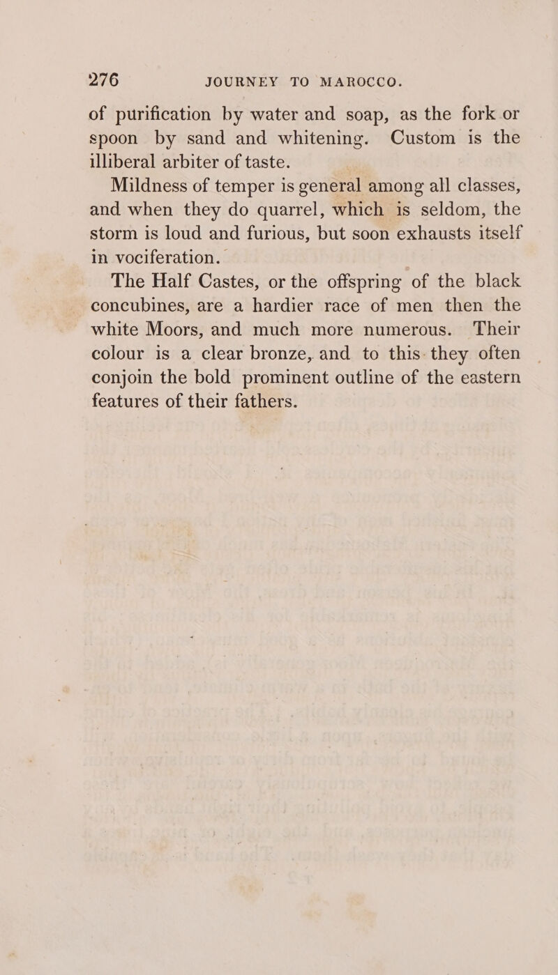 of purification by water and soap, as the fork or spoon by sand and whitening. Custom is the illiberal arbiter of taste. Mildness of temper is general among all classes, and when they do quarrel, which is seldom, the storm is loud and furious, but soon exhausts itself in vociferation. The Half Castes, or the offspring of the black concubines, are a hardier race of men then the white Moors, and much more numerous. Their colour is a clear bronze, and to this: they often conjoin the bold prominent outline of the eastern features of their fathers.