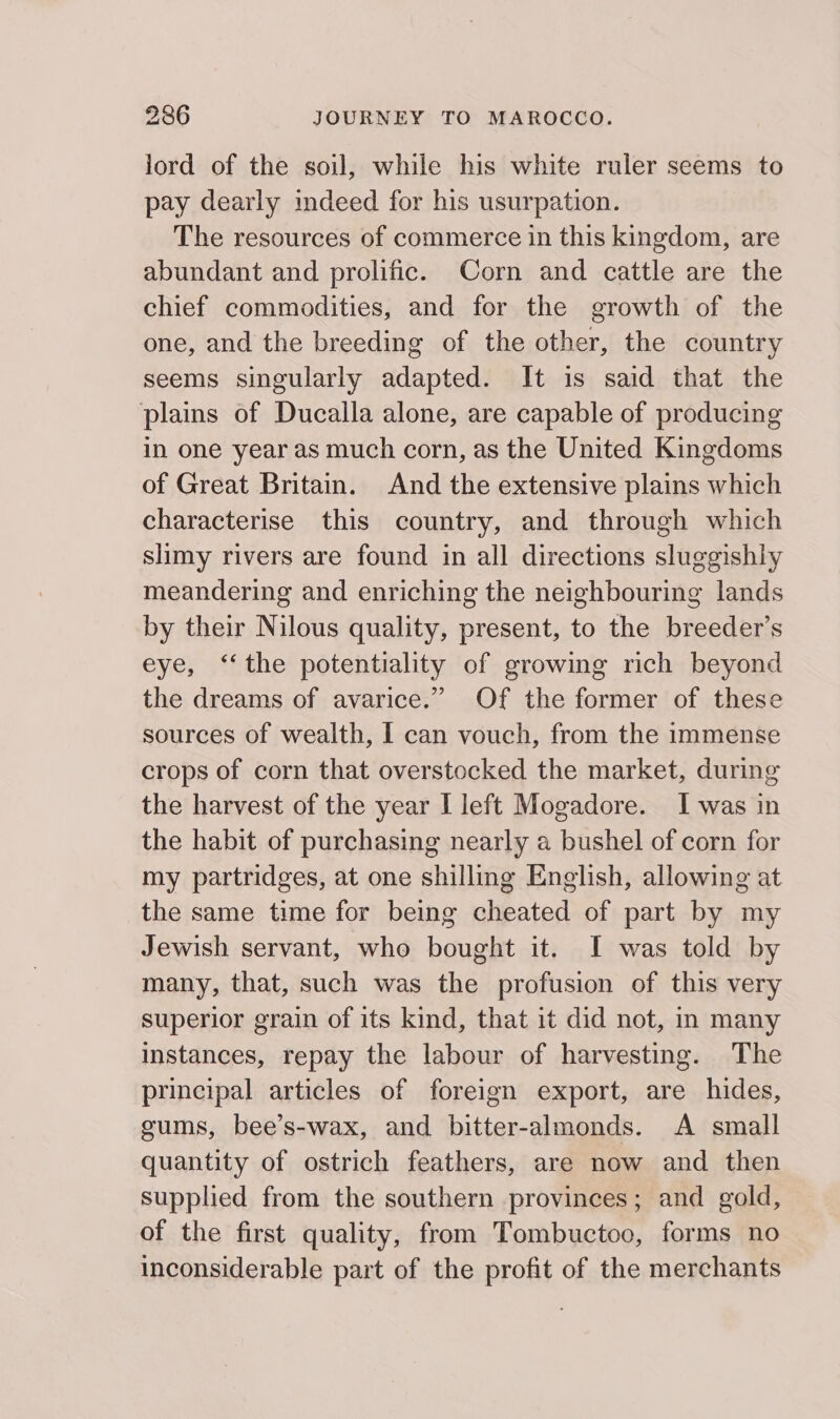 lord of the soil, while his white ruler seems to pay dearly indeed for his usurpation. The resources of commerce in this kingdom, are abundant and prolific. Corn and cattle are the chief commodities, and for the growth of the one, and the breeding of the other, the country seems singularly adapted. It is said that the plains of Ducalla alone, are capable of producing in one year as much corn, as the United Kingdoms of Great Britain. And the extensive plains which characterise this country, and through which slimy rivers are found in all directions sluggishly meandering and enriching the neighbouring lands by their Nilous quality, present, to the breeder’s eye, ‘‘the potentiality of growing rich beyond the dreams of avarice.” Of the former of these sources of wealth, I can vouch, from the immense crops of corn that overstocked the market, during the harvest of the year I left Mogadore. I was in the habit of purchasing nearly a bushel of corn for my partridges, at one shilling English, allowing at the same time for being cheated of part by my Jewish servant, who bought it. I was told by many, that, such was the profusion of this very superior grain of its kind, that it did not, in many instances, repay the labour of harvesting. The principal articles of foreign export, are hides, gums, bee’s-wax, and bitter-almonds. A small quantity of ostrich feathers, are now and then supplied from the southern provinces; and gold, of the first quality, from Tombuctoo, forms no inconsiderable part of the profit of the merchants