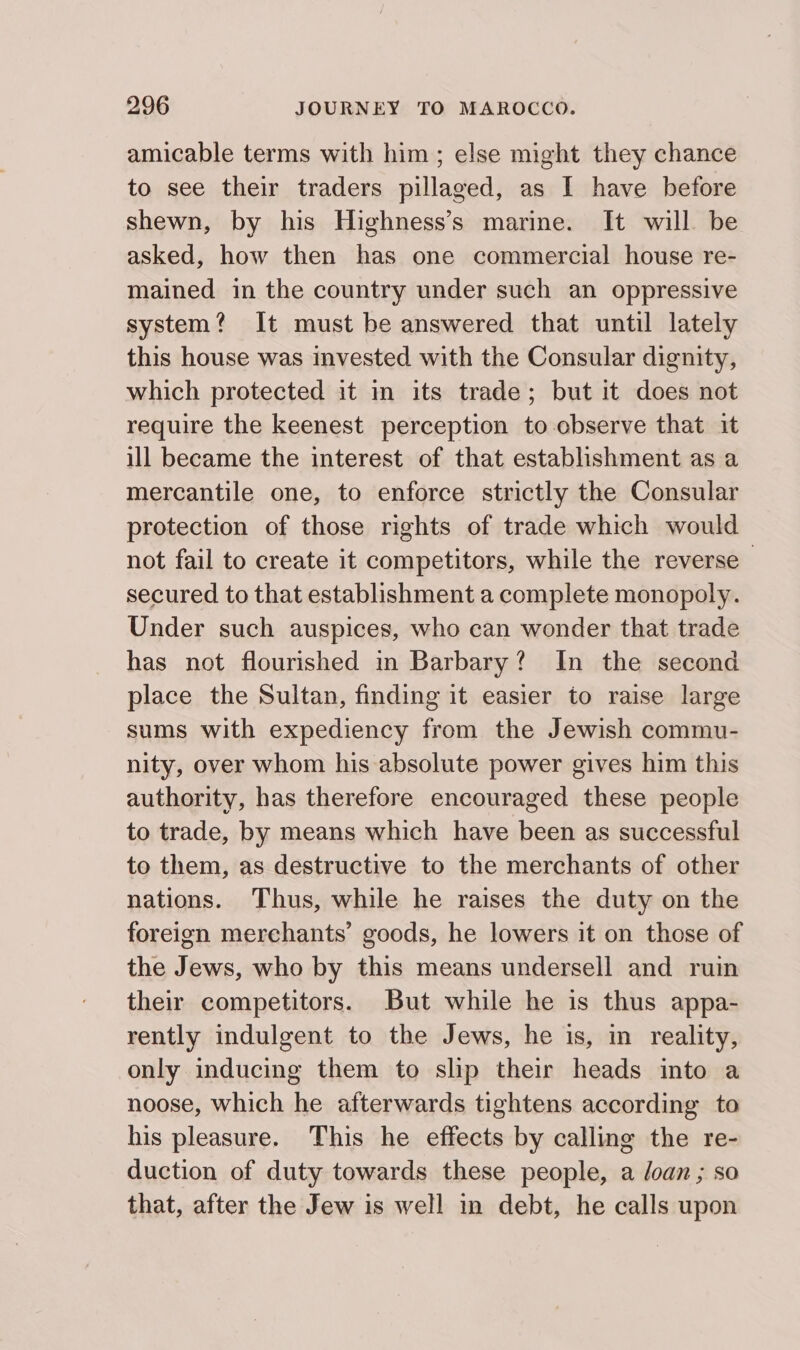 amicable terms with him; else might they chance to see their traders pillaged, as I have before shewn, by his Highness’s marine. It will be asked, how then has one commercial house re- mained in the country under such an oppressive system? It must be answered that until lately this house was invested with the Consular dignity, which protected it in its trade; but it does not require the keenest perception to-cbserve that it ill became the interest of that establishment as a mercantile one, to enforce strictly the Consular protection of those rights of trade which would not fail to create it competitors, while the reverse secured to that establishment a complete monopoly. Under such auspices, who can wonder that trade has not flourished in Barbary? In the second place the Sultan, finding it easier to raise large sums with expediency from the Jewish commu- nity, over whom his absolute power gives him this authority, has therefore encouraged these people to trade, by means which have been as successful to them, as destructive to the merchants of other nations. Thus, while he raises the duty on the foreign merchants’ goods, he lowers it on those of the Jews, who by this means undersell and ruin their competitors. But while he is thus appa- rently indulgent to the Jews, he is, in reality, only inducing them to slip their heads into a noose, which he afterwards tightens according to his pleasure. This he effects by calling the re- duction of duty towards these people, a Joan ; so that, after the Jew is well in debt, he calls upon