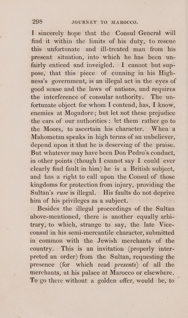 I sincerely hope that the Consul General will find it within the limits of his duty, to rescue this unfortunate and ill-treated man from his present situation, into which he has been un- fairly enticed and inveigled. I cannot but sup- pose, that this piece of cunning in his High- ness’s government, is an illegal act in the eves of good sense and the laws of nations, and requires the interference of consular authority. The un- fortunate object for whom I contend, has, I know, enemies at Mogadore; but let not these prejudice the ears of our authorities: let them rather go to the Moors, to ascertain his character. When a Mahometan speaks in high terms of an unbeliever, depend upon it that he is deserving of the praise. But whatever may have been Don Pedro’s conduct, in other points (though I cannot say I could ever clearly find fault in him) he 1s a British subject, and has a right to call upon the Consul of those kingdoms for protection from injury, providing the Sultan’s ruse is illegal. His faults do not deprive him of his privileges as a subject. Besides the illegal proceedings of the Sultan above-mentioned, there is another equally arbi- trary, to which, strange to say, the late Vice- consul in his semi-mercantile character, submitted in common with the Jewish merchants of the country. This is an invitation (properly inter- preted an order) from the Sultan, requesting the presence (for which read presents) of all the merchants, at his palace at Marocco or elsewhere. To go there without a golden offer, would be, to —