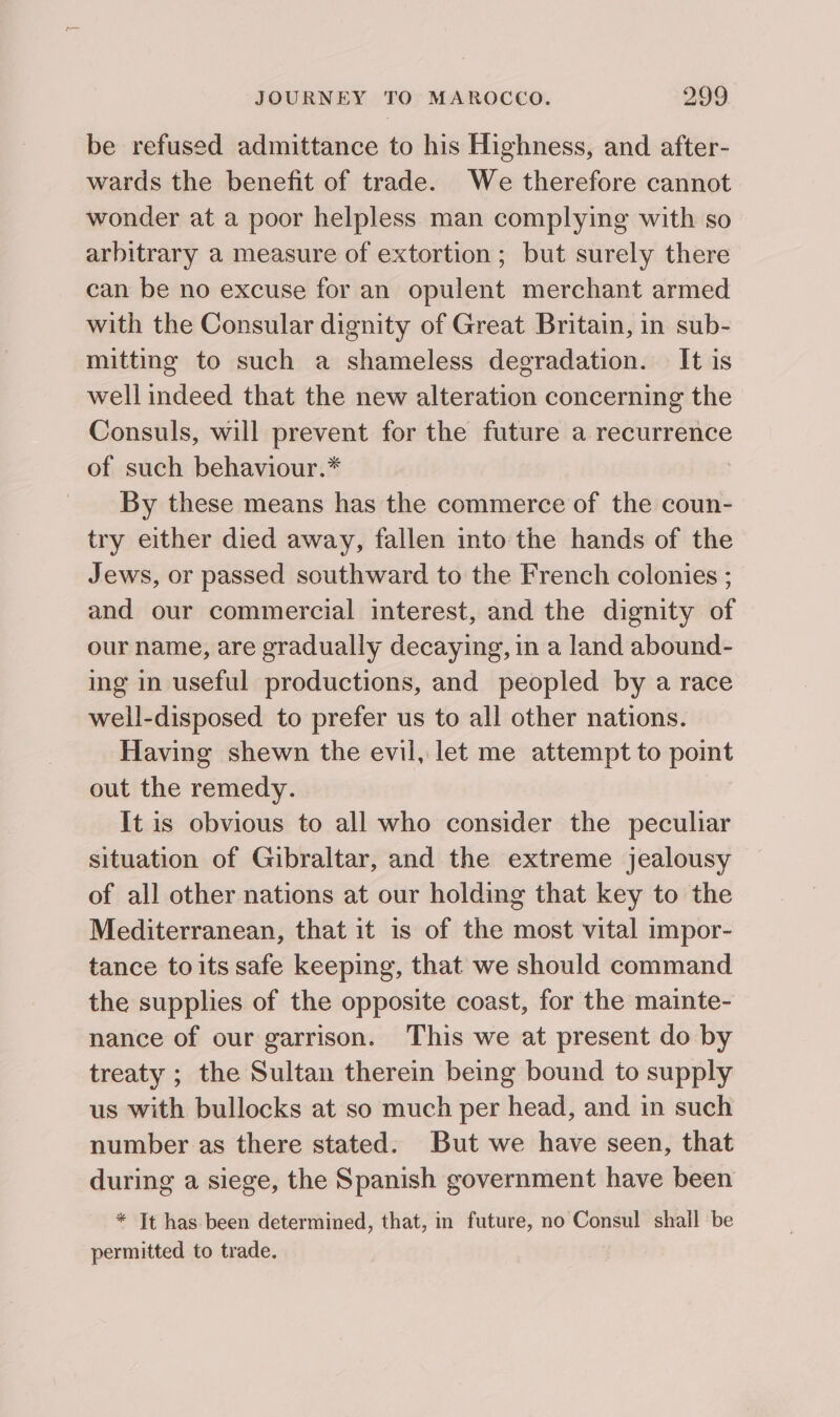 be refused admittance to his Highness, and after- wards the benefit of trade. We therefore cannot wonder at a poor helpless man complying with so arbitrary a measure of extortion; but surely there can be no excuse for an opulent merchant armed with the Consular dignity of Great Britain, in sub- mitting to such a shameless degradation. It is well indeed that the new alteration concerning the Consuls, will prevent for the future a recurrence of such behaviour.* By these means has the commerce of the coun- try either died away, fallen into the hands of the Jews, or passed southward to the French colonies ; and our commercial interest, and the dignity of our name, are gradually decaying, in a land abound- ing in useful productions, and peopled by a race well-disposed to prefer us to all other nations. Having shewn the evil, let me attempt to point out the remedy. It is obvious to all who consider the peculiar situation of Gibraltar, and the extreme jealousy of all other nations at our holding that key to the Mediterranean, that it is of the most vital impor- tance toits safe keeping, that we should command the supplies of the opposite coast, for the mainte- nance of our garrison. This we at present do by treaty ; the Sultan therein being bound to supply us with bullocks at so much per head, and in such number as there stated. But we have seen, that during a siege, the Spanish government have been * Jt has been determined, that, in future, no Consul shall be permitted to trade.