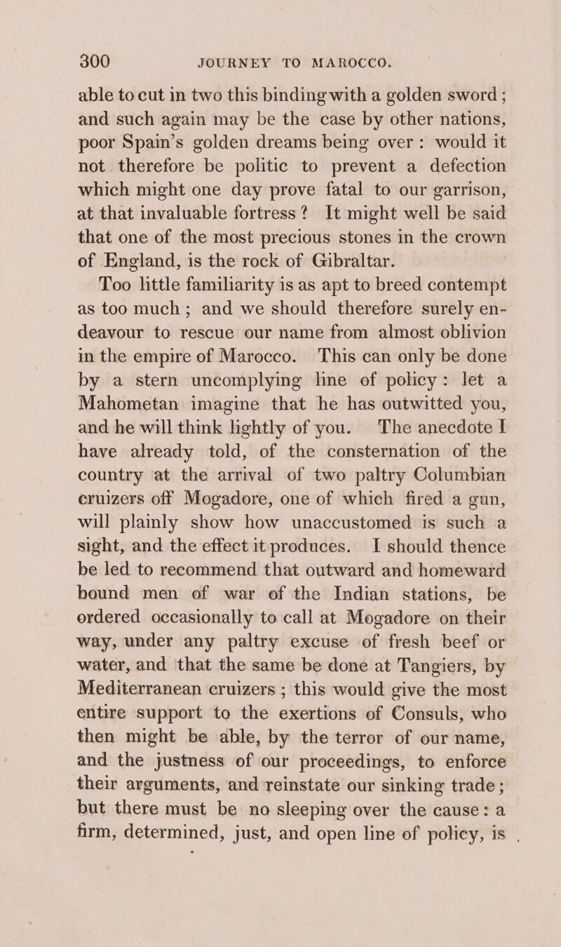 able to cut in two this binding with a golden sword ; and such again may be the case by other nations, poor Spain’s golden dreams being over: would it not therefore be politic to prevent a defection which might one day prove fatal to our garrison, at that invaluable fortress? It might well be said that one of the most precious stones in the crown of England, is the rock of Gibraltar. Too little familiarity is as apt to breed contempt as too much; and we should therefore surely en- deavour to rescue our name from almost oblivion im the empire of Marocco. This can only be done by a stern uncomplying hne of policy: let a Mahometan imagine that he has outwitted you, and he will think hghtly of you. The anecdote I have already told, of the consternation of the country at the arrival of two paltry Columbian eruizers off Mogadore, one of which fired a gun, will plamly show how unaccustomed is such a sight, and the effect it produces. I should thence be led to recommend that outward and homeward bound men of war of the Indian stations, be ordered occasionally to call at Mogadore on their way, under any paltry excuse of fresh beef or water, and that the same be done at Tangiers, by Mediterranean cruizers ; this would give the most entire support to the exertions of Consuls, who then might be able, by the terror of our name, and the justness of our proceedings, to enforce their arguments, and reinstate our sinking trade ; but there must be no sleeping over the cause: a firm, determined, just, and open line of policy, is