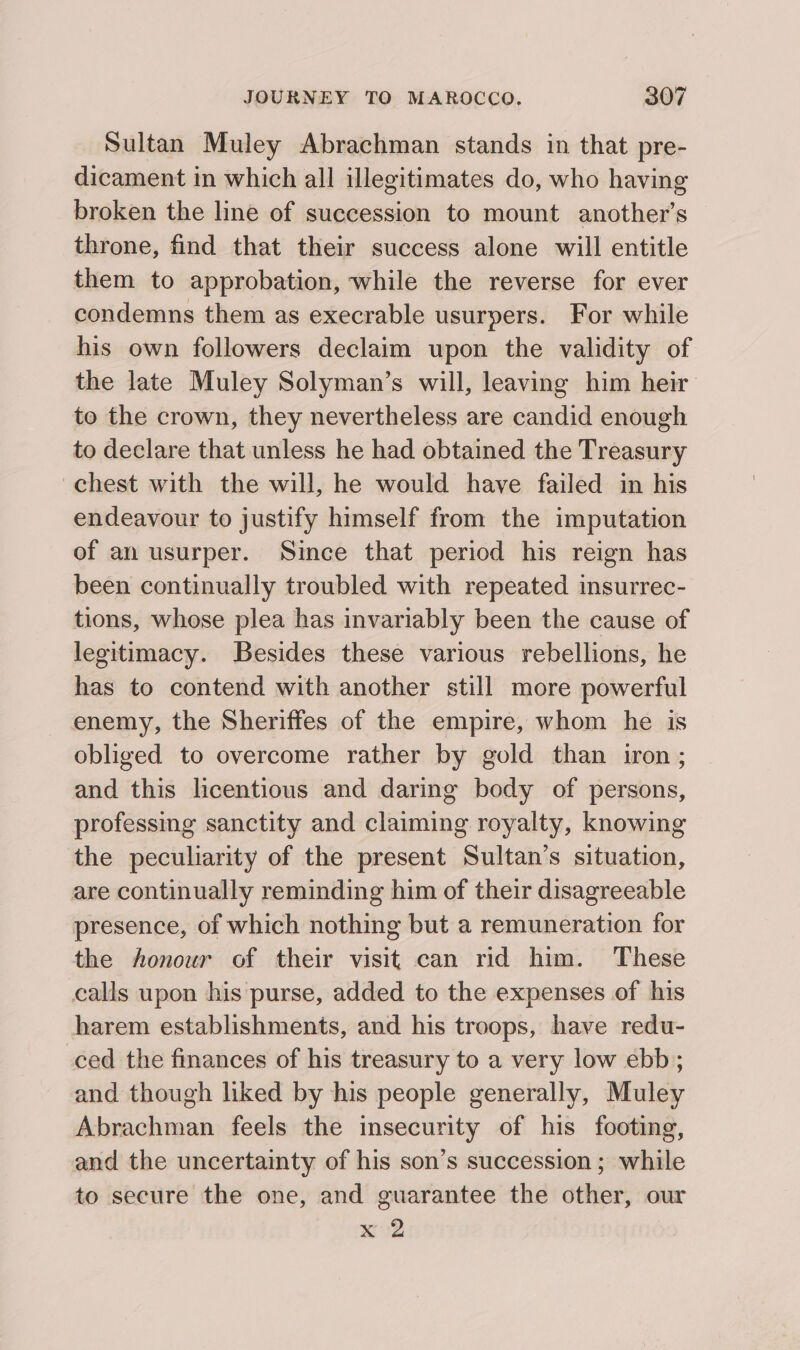 Sultan Muley Abrachman stands in that pre- dicament in which all illegitimates do, who having broken the line of succession to mount another’s throne, find that their success alone will entitle them to approbation, while the reverse for ever condemns them as execrable usurpers. For while his own followers declaim upon the validity of the late Muley Solyman’s will, leaving him heir to the crown, they nevertheless are candid enough to declare that unless he had obtained the Treasury chest with the will, he would have failed in his endeavour to justify himself from the imputation of an usurper. Since that period his reign has been continually troubled with repeated insurrec- tions, whose plea has invariably been the cause of legitimacy. Besides these various rebellions, he has to contend with another still more powerful enemy, the Sheriffes of the empire, whom he is obliged to overcome rather by gold than iron ; and this licentious and daring body of persons, professing sanctity and claiming royalty, knowing the peculiarity of the present Sultan’s situation, are continually reminding him of their disagreeable presence, of which nothing but a remuneration for the honour of their visit can rid him. These calls upon his purse, added to the expenses of his harem establishments, and his troops, have redu- ced the finances of his treasury to a very low ebb; and though liked by his people generally, Muley Abrachman feels the insecurity of his footing, and the uncertainty of his son’s succession ; while to secure the one, and guarantee the other, our a2