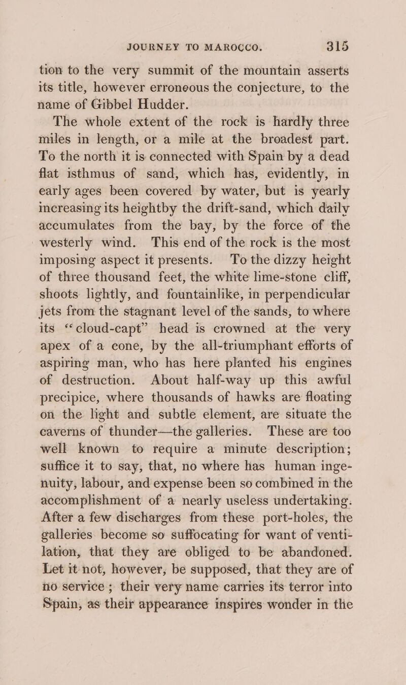 tion to the very summit of the mountain asserts its title, however erroneous the conjecture, to the name of Gibbel Hudder. The whole extent of the rock is hardly three miles in length, or a mile at the broadest part. To the north it is connected with Spain by a dead flat isthmus of sand, which has, evidently, in early ages been covered by water, but 1s yearly imereasing its heightby the drift-sand, which dailv accumulates from the bay, by the force of the westerly wind. This end of the rock is the most imposing aspect it presents. To the dizzy height of three thousand feet, the white hme-stone cliff, shoots lightly, and fountainlike, in perpendicular jets from the stagnant level of the sands, to where its “cloud-capt” head is crowned at the very apex of a cone, by the all-triumphant efforts of aspiring man, who has here planted his engines of destruction. About half-way up this awful precipice, where thousands of hawks are floating on the light and subtle element, are situate the caverns of thunder—the galleries. These are too well known to require a minute description; suffice it to say, that, no where has human inge- nuity, labour, and expense been so combined in the accomplishment of a nearly useless undertaking: After a few discharges from these port-holes, the galleries. become so suffocating for want of venti- lation, that they are obliged to be abandoned. Let it not, however, be supposed, that they are of no service; their very name carries its terror into Spain, as their appearance inspires wonder in the