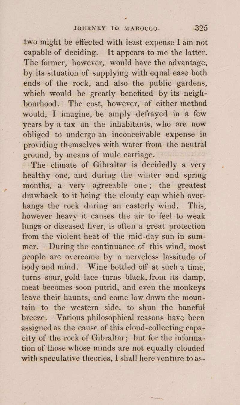 Pal JOURNEY TO MAROCCO. 225 two might be effected with least expense I am not capable of deciding. It appears to me the latter. The former, however, would have the advantage, by its situation of supplying with equal ease both ends of the rock, and also the public gardens, which would be greatly benefited by its neigh- bourhood. The cost, however, of either method would, I imagine, be amply defrayed in a few years by a tax on the inhabitants, who are now obliged to undergo an inconceivable expense in providing themselves with water from the neutral ground, by means of mule carriage. The climate of Gibraltar is decidedly a very healthy one, and during the winter and spring months, a very agreeable one; the greatest drawback to it being the cloudy cap which over- hangs the rock during an easterly wind. This, however heavy it causes the air to feel to weak lungs or diseased liver, is often a great protection from the violent heat of the mid-day sun in sum- mer. During the continuance of this wind, most people are overcome by a nerveless lassitude of body and mind. Wine bottled off at such a time, turns sour, gold lace turns black, from its damp, meat becomes soon putrid, and even the monkeys leave their haunts, and come low down the moun- tain to the western side, to shun the baneful breeze. Various philosophical reasons have been assigned as the cause of this cloud-collecting capa- city of the rock of Gibraltar; but for the informa- tion of those whose minds are not equally clouded with speculative theories, I shall here venture to as-