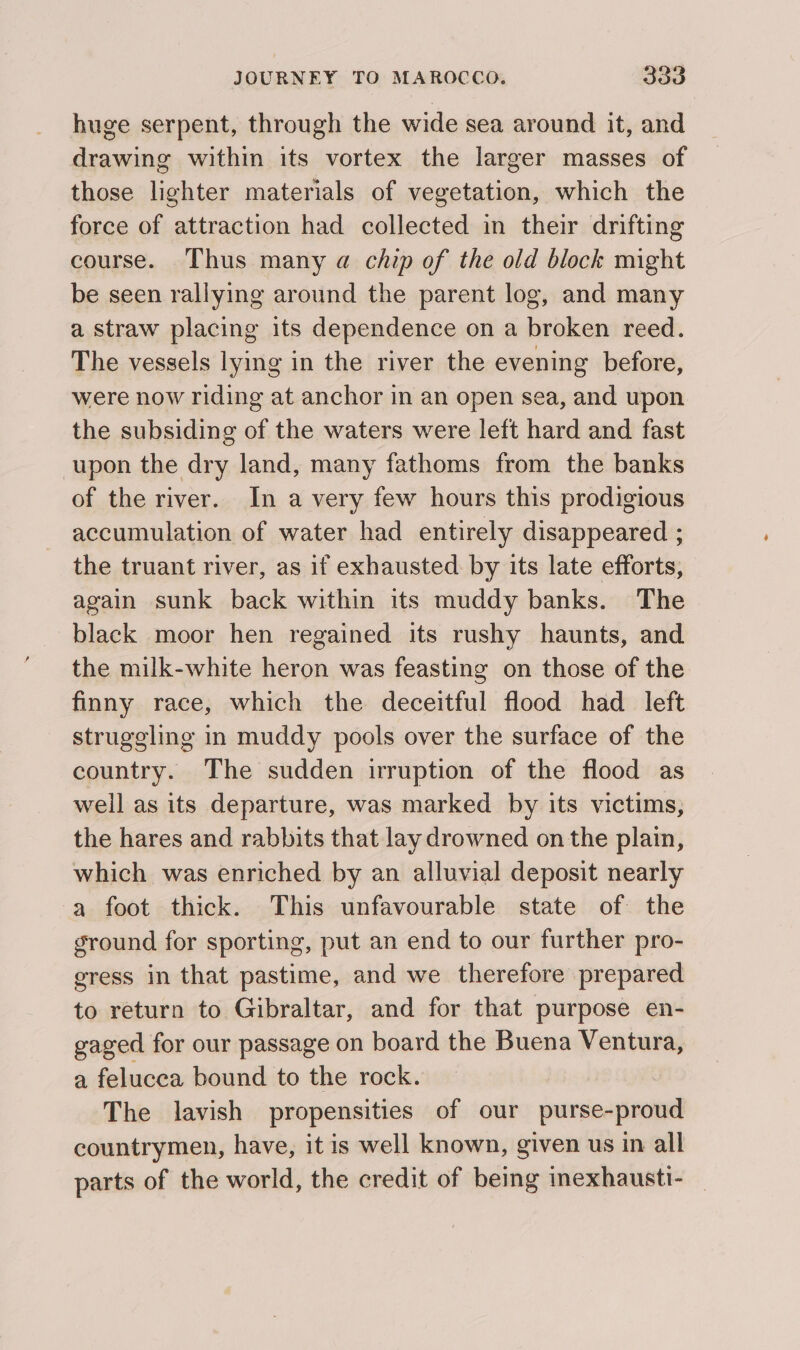 huge serpent, through the wide sea around it, and drawing within its vortex the larger masses of those lighter materials of vegetation, which the force of attraction had collected in their drifting course. Thus many a chip of the old block might be seen rallying around the parent log, and many a straw placing its dependence on a broken reed. The vessels lying in the river the evening before, were now riding at anchor in an open sea, and upon the subsiding of the waters were left hard and fast upon the dry land, many fathoms from the banks of the river. In a very few hours this prodigious accumulation of water had entirely disappeared ; the truant river, as if exhausted by its late efforts, again sunk back within its muddy banks. The black moor hen regained its rushy haunts, and the milk-white heron was feasting on those of the finny race, which the deceitful flood had left struggling in muddy pools over the surface of the country. The sudden turuption of the flood as well as its departure, was marked by its victims, the hares and rabbits that lay drowned on the plain, which was enriched by an alluvial deposit nearly -a foot thick. This unfavourable state of the ground for sporting, put an end to our further pro- eress in that pastime, and we therefore prepared to return to Gibraltar, and for that purpose en- gaged for our passage on board the Buena Ventura, a felucea bound to the rock. | The lavish propensities of our purse-proud countrymen, have, it is well known, given us in all parts of the world, the credit of being inexhausti- _