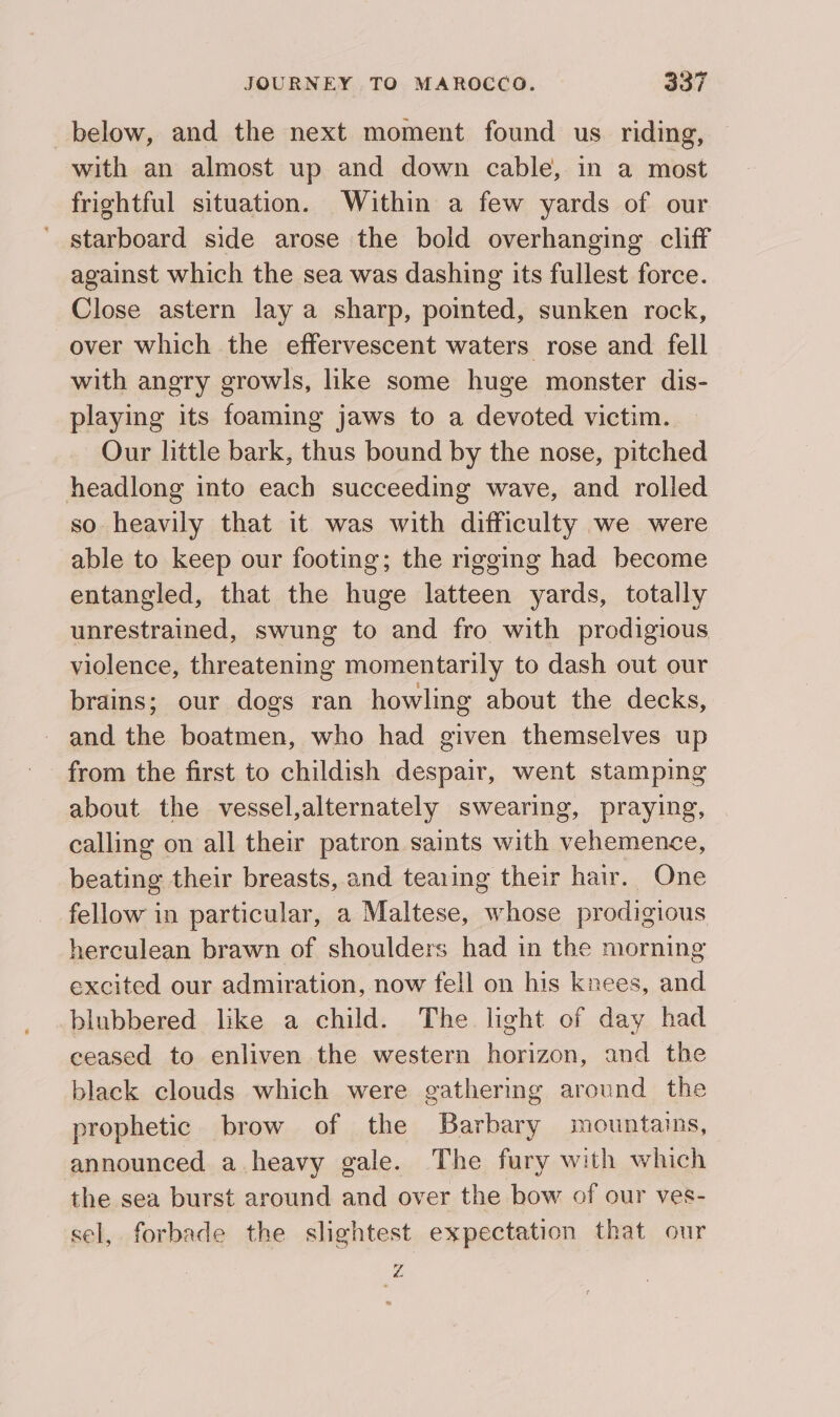 below, and the next moment found us riding, with an almost up and down cable, in a most frightful situation. Within a few yards of our starboard side arose the bold overhanging cliff against which the sea was dashing its fullest force. Close astern lay a sharp, pointed, sunken rock, over which the effervescent waters rose and fell with angry growls, like some huge monster dis- playing its foaming jaws to a devoted victim. Our little bark, thus bound by the nose, pitched headlong into each succeeding wave, and rolled so heavily that it was with difficulty we were able to keep our footing; the rigging had become entangled, that the huge latteen yards, totally unrestrained, swung to and fro with prodigious violence, threatening momentarily to dash out our brains; our dogs ran howling about the decks, and the boatmen, who had given themselves up from the first to childish despair, went stamping about the vessel,alternately swearing, praying, calling on all their patron saints with vehemence, beating their breasts, and tearing their hair. One fellow in particular, a Maltese, whose prodigious herculean brawn of shoulders had in the morning excited our admiration, now fell on his knees, and blubbered like a child. The light of day had ceased to enliven the western horizon, and the black clouds which were gathering around the prophetic. brow of the Barbary mountains, announced a heavy gale. The fury with which the sea burst around and over the bow of our ves- sel, forbade the slightest expectation that our Z