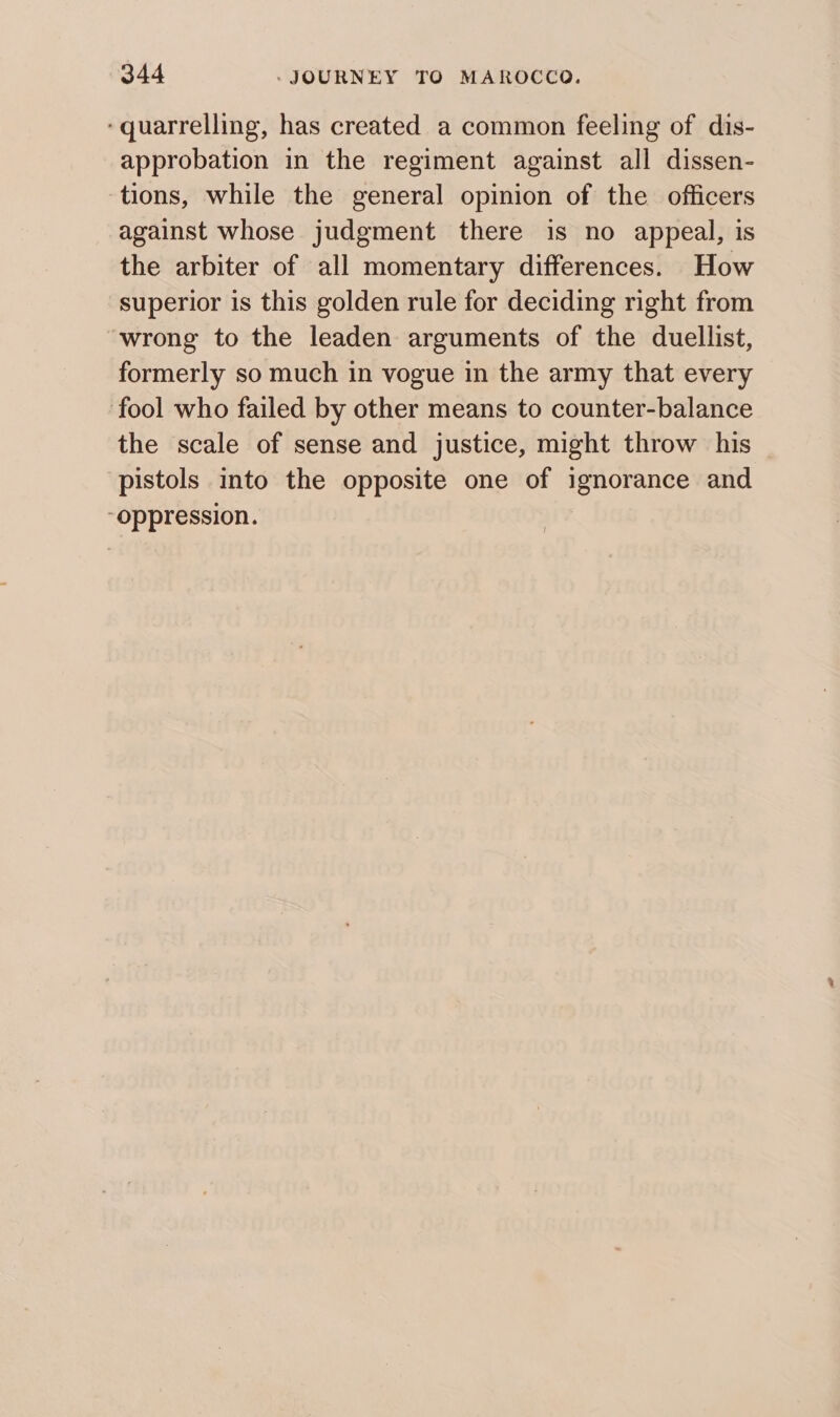 ‘quarrelling, has created a common feeling of dis- approbation in the regiment against all dissen- ‘tions, while the general opinion of the officers against whose judgment there is no appeal, is the arbiter of all momentary differences. How superior is this golden rule for deciding right from wrong to the leaden arguments of the duellist, formerly so much in vogue in the army that every fool who failed by other means to counter-balance the scale of sense and justice, might throw his pistols into the opposite one of ignorance and “oppression.