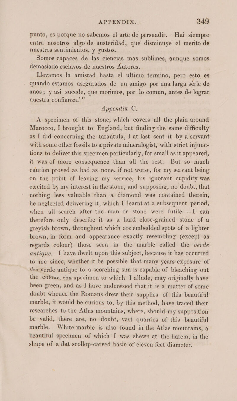 punto, es porque no sabemos el arte de persuadir. Hai siempre entre nosotros algo de austeridad, que disminuye el merito de nuestros sentimientos, y gustos. Somos capaces de las ciencias mas sublimes, aunque somos demasiado esclavos de nuestros Autores. Llevamos la amistad hasta el ultimo termino, pero esto es quando estamos asegurados de un amigo por una larga série de anos; y asi sucede, que morimos, por lo comun, antes de lograr nuestra confianza.’” Appendix C. A specimen of this stone, which covers all the plain around Marocco, I brought to England, but finding the same difficulty as I did concerning the tarantula, I at last sent it by a servant with some other fossils to a private mineralogist, with strict injunc- tions to deliver this specimen particularly, for small as it appeared, it was of more consequence than all the rest. But so much caution proved as bad as none, if not worse, for my servant being on the point of leaving my service, his ignorant cupidity was excited by my interest in the stone, and supposing, no doubt, that nothing less valuable than a diamond was contained therein, he neglected delivering it, which I learnt at a subsequent period, when all search after the. man or stone were futile.—I can therefore only describe it as a hard close-grained stone of a greyish brown, throughout which are embedded spots of a lighter brown, in form and appearance exactly resembling (except as regards colour) those seen in the marble called the verde antique. I have dwelt upon this subject, because it has occurred to me since, whether it be possible that many years exposure of +e verde antique to a scorching sun is capable of bleaching out the colour, the specimen to which I allude, may originally have been green, and as I have understood that it is a matter of some doubt whence the Romans drew their supplies of this beautiful marble, it would be curious to, by this method, have traced their researches to the Atlas mountains, where, should my supposition be valid, there are, no doubt, vast quarries of this beautiful marble. White marble is also found in the Atlas mountains, a beautiful specimen of which I was shewn at the harem, in the shape of a flat scollop-carved basin of eleven feet diameter.