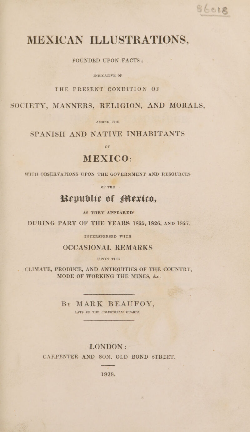 FOUNDED UPON FACTS; INDICATIVE OF THE PRESENT CONDITION OF SOCIETY, MANNERS, RELIGION, AND MORALS, SPANISH AND NATIVE INHABITANTS OF MEXICO: WiTlt OBSERVATIONS UPON THE GOVERNMENT AND RESOURCES OF THE Bepubltc of Mieexteco, AS THEY APPEARED’ DURING PART OF THE YEARS 1825, 1826, AND 1827. INTERSPERSED WITH OCCASIONAL REMARKS UPON THE CLIMATE, PRODUCE, AND ANTIQUITIES OF THE COUNTRY, MODE OF WORKING THE MINES, &c. By MARK BEAUFOY, LATE OF THE COLDSTREAM GUARDS. LONDON: CARPENTER AND SON, OLD BOND STREET. ee 1828.