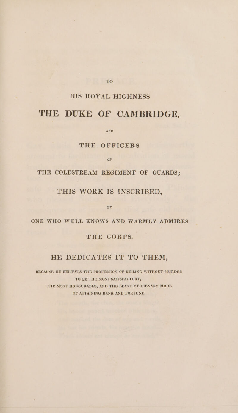 TO HIS ROYAL HIGHNESS THE DUKE OF CAMBRIDGE, AND THE OFFICERS THE COLDSTREAM REGIMENT OF GUARDS; THIS WORK IS INSCRIBED, BY ONE WHO WELL KNOWS AND WARMLY ADMIRES THE CORPS. HE DEDICATES IT TO THEM, BECAUSE HE BELIEVES THE PROFESSION OF KILLING WITHOUT MURDER TO BE THE MOST SATISFACTORY, THE MOST HONOURABLE, AND THE LEAST MERCENARY MODE OF ATTAINING RANK AND FORTUNE.