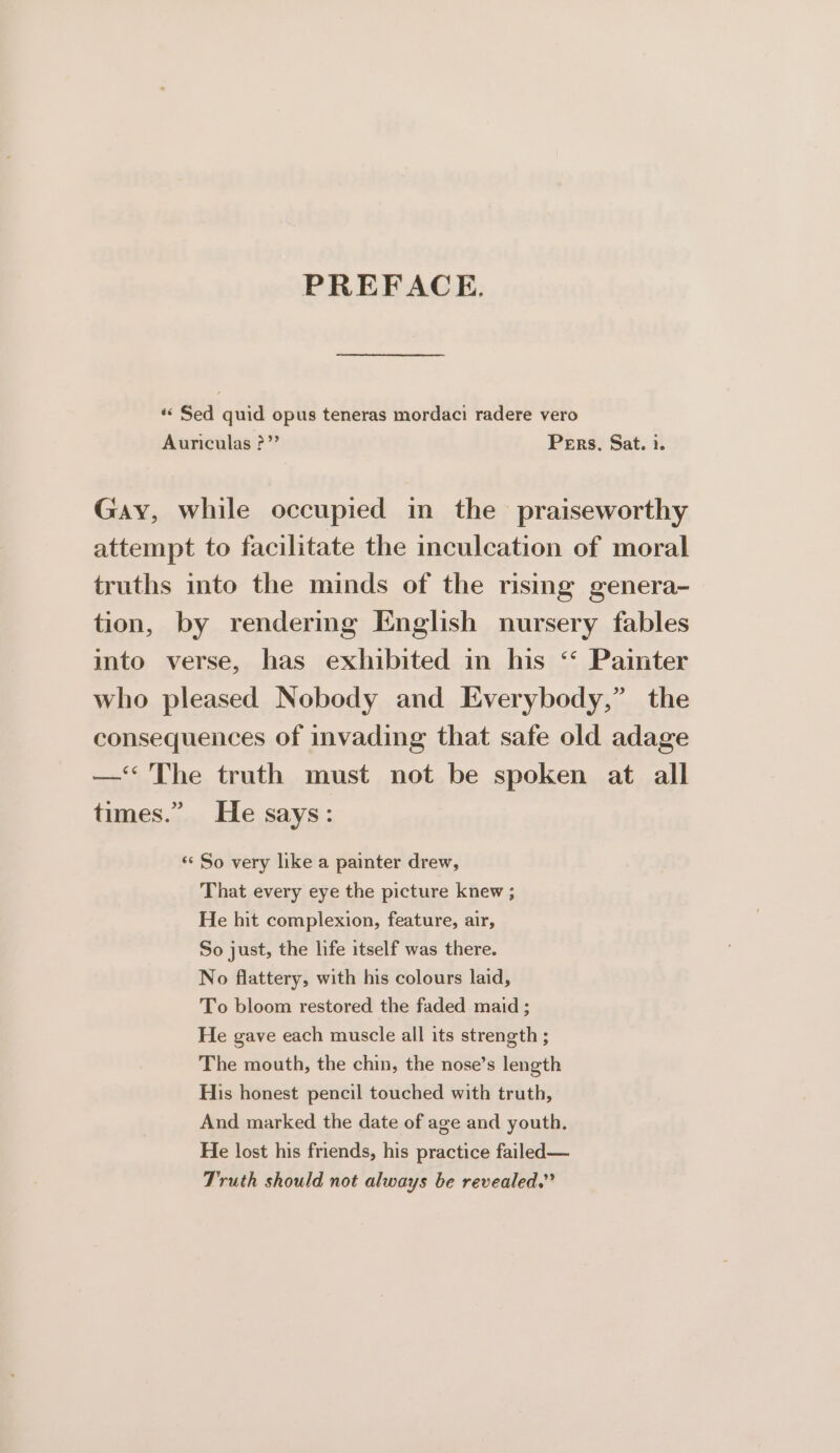 PREFACE. «Sed quid opus teneras mordaci radere vero Auriculas ?” Pers, Sat. i. Gay, while occupied in the praiseworthy attempt to facilitate the inculcation of moral truths into the minds of the rismg genera- tion, by rendermg English nursery fables into verse, has exhibited in his “ Painter who pleased Nobody and Everybody,” the consequences of invading that safe old adage —&lt; The truth must not be spoken at all times.” He says: ‘* So very like a painter drew, That every eye the picture knew ; He hit complexion, feature, air, So just, the life itself was there. No flattery, with his colours laid, To bloom restored the faded maid ; He gave each muscle all its strength ; The mouth, the chin, the nose’s length His honest pencil touched with truth, And marked the date of age and youth. He lost his friends, his practice failed— Truth should not always be revealed.”