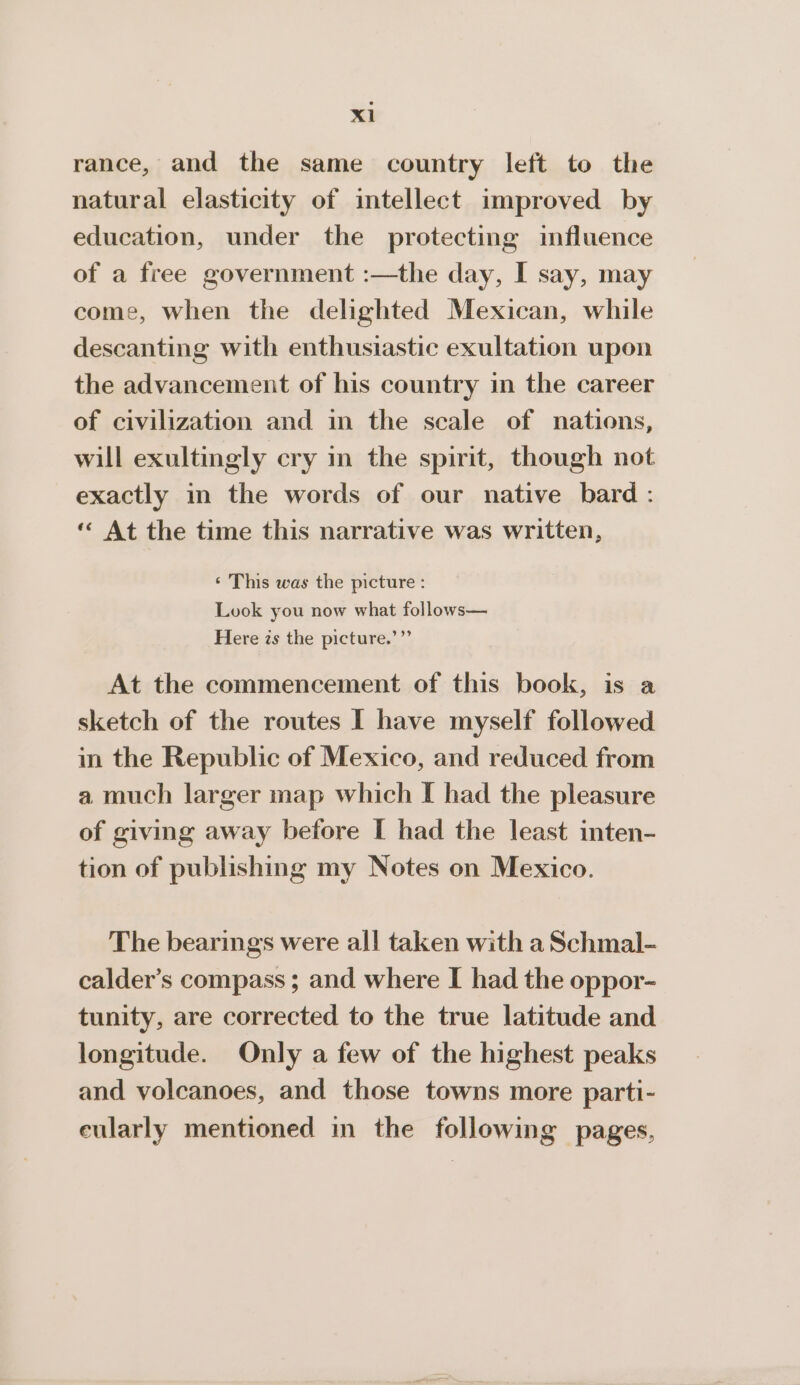 rance, and the same country left to the natural elasticity of intellect improved by education, under the protecting influence of a free government :—the day, I say, may come, when the delighted Mexican, while descanting with enthusiastic exultation upon the advancement of his country in the career of civilization and in the scale of nations, will exultingly cry in the spirit, though not exactly in the words of our native bard : ‘* At the time this narrative was written, ‘ This was the picture : Look you now what follows— Here is the picture.’”’ At the commencement of this book, is a sketch of the routes I have myself followed in the Republic of Mexico, and reduced from a much larger map which I had the pleasure of giving away before I had the least inten- tion of publishing my Notes on Mexico. The bearings were all taken with a Schmal- calder’s compass ; and where I had the oppor- tunity, are corrected to the true latitude and longitude. Only a few of the highest peaks and volcanoes, and those towns more parti- eularly mentioned in the following pages,