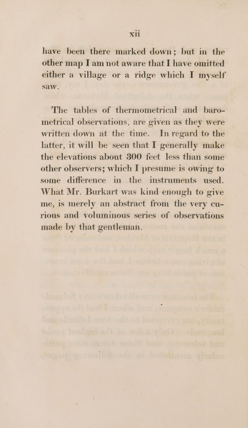 XH have been there marked down; but in the other map I am not aware that I have omitted either a village or a ridge which T myself saw. The tables of thermometrical and baro- metrical observations, are given as they were written down at the time. In regard to the latter, it will be seen that I generally make the elevations about 300 feet less than some other observers; which [ presume is owing to some difference in the imstruments used. What Mr. Burkart was kind enough to give me, is merely an abstract from the very cu- rious and voluminous series of observations made by that gentleman.