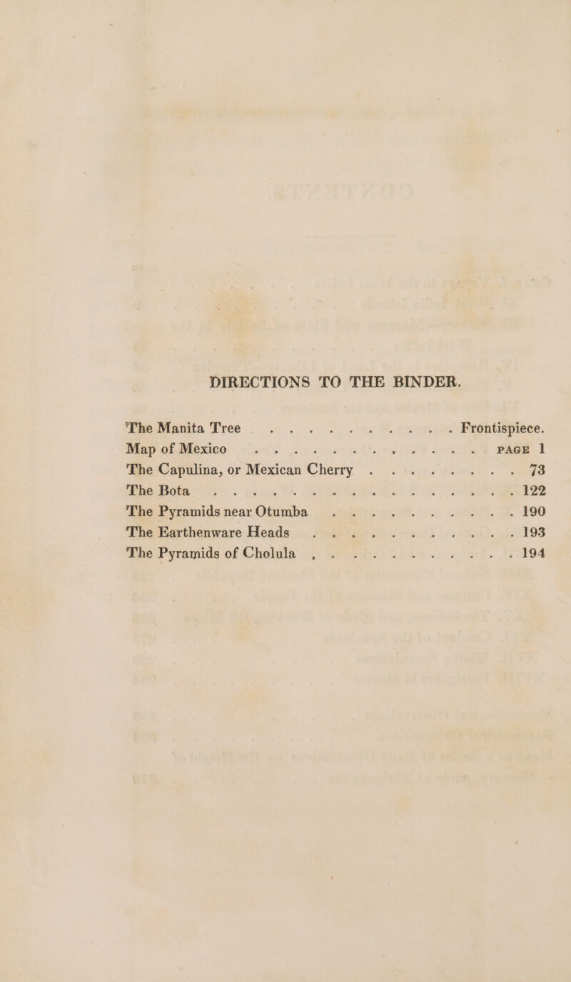 DIRECTIONS TO THE BINDER. mebtigeite Tree. . . «+. . w &amp;% Poel ee Eieehtisprece. Map of Mexico. .. wD. 28d lenis Bae a The Capulina, or neeien Cherry ~) eBay a OES 4. eee ihe Bola. 9. us eReakhel Sia lotr aes The Pyramids near ey tiie sch. inn ett. 200 ‘ane Mearthenware: Heads .« Jeabtesc cal. Ba x). 121198 Phe Pyramids of Cholula &lt;3) tue leant) Swe. ls het. 10194