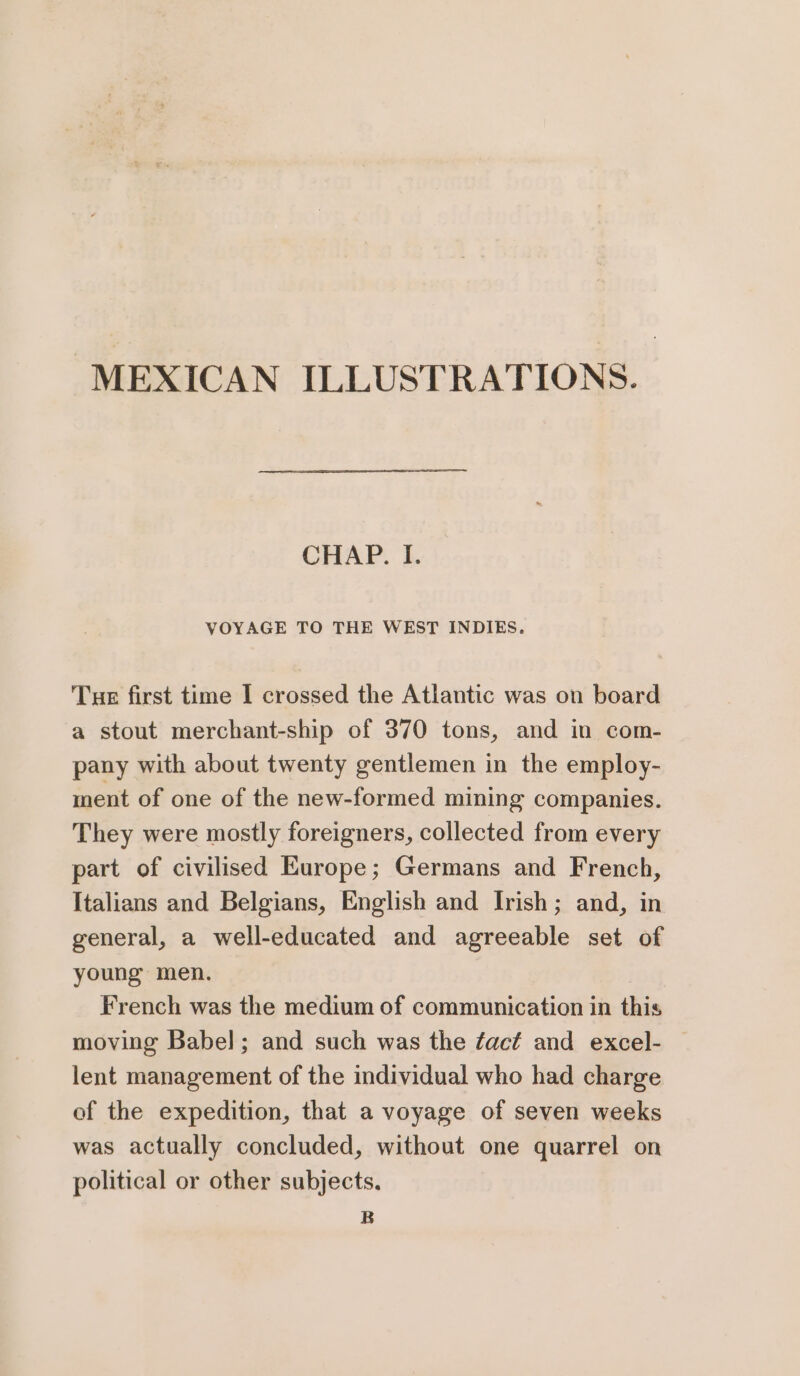 MEXICAN ILLUSTRATIONS. CHAP. I. VOYAGE TO THE WEST INDIES. Tue first time I crossed the Atlantic was on board a stout merchant-ship of 370 tons, and in com- pany with about twenty gentlemen in the employ- ment of one of the new-formed mining companies. They were mostly foreigners, collected from every part of civilised Europe; Germans and French, Italians and Belgians, English and Irish; and, in general, a well-educated and agreeable set of young men. French was the medium of communication in this moving Babe]; and such was the fact and excel- lent management of the individual who had charge of the expedition, that a voyage of seven weeks was actually concluded, without one quarrel on political or other subjects. B