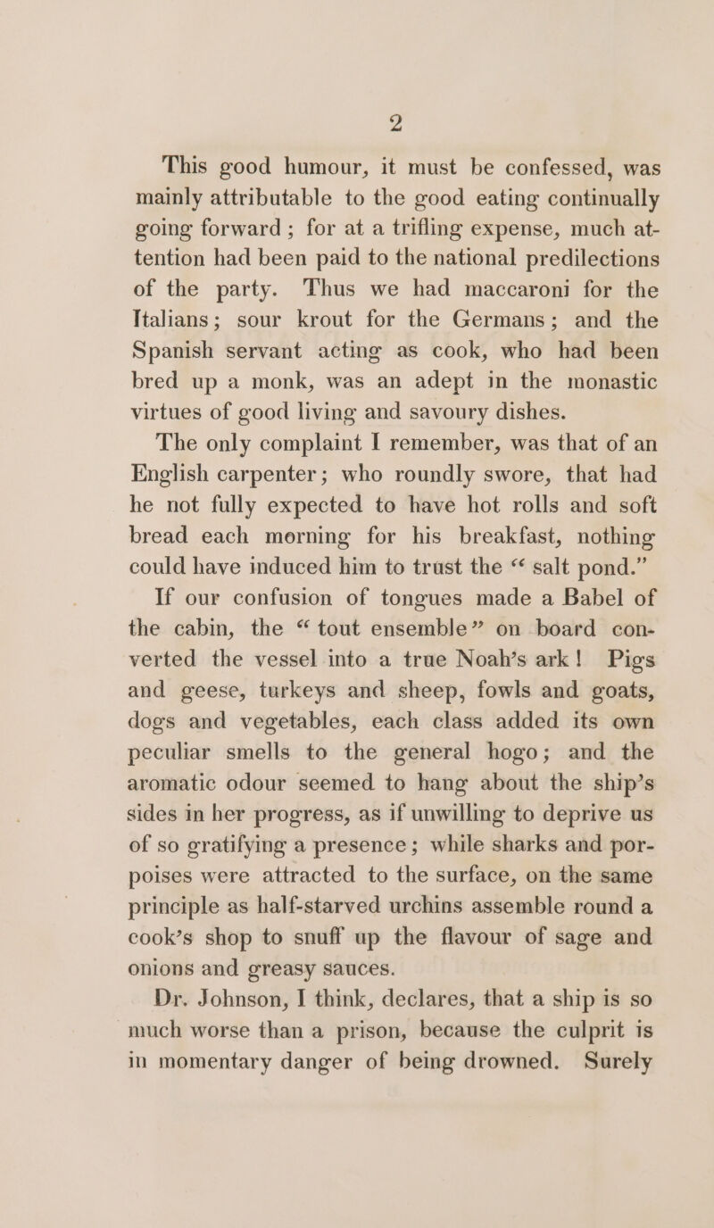 This good humour, it must be confessed, was mainly attributable to the good eating continually going forward ; for at a trifling expense, much at- tention had been paid to the national predilections of the party. Thus we had maccaroni for the Italians; sour krout for the Germans; and the Spanish servant acting as cook, who had been bred up a monk, was an adept in the monastic virtues of good living and savoury dishes. The only complaint I remember, was that of an English carpenter; who roundly swore, that had he not fully expected to have hot rolls and soft bread each morning for his breakfast, nothing could have induced him to trust the “ salt pond.” If our confusion of tongues made a Babel of the cabin, the “ tout ensemble” on board con- verted the vessel into a true Noah’s ark! Pigs and geese, turkeys and sheep, fowls and goats, dogs and vegetables, each class added its own peculiar smells to the general hogo; and the aromatic odour seemed to hang about the ship’s sides in her progress, as if unwilling to deprive us of so gratifying a presence ; while sharks and por- poises were attracted to the surface, on the same principle as half-starved urchins assemble round a cook’s shop to snuff up the flavour of sage and onions and greasy sauces. Dr. Johnson, I think, declares, that a ship is so much worse than a prison, because the culprit is in momentary danger of being drowned. Surely