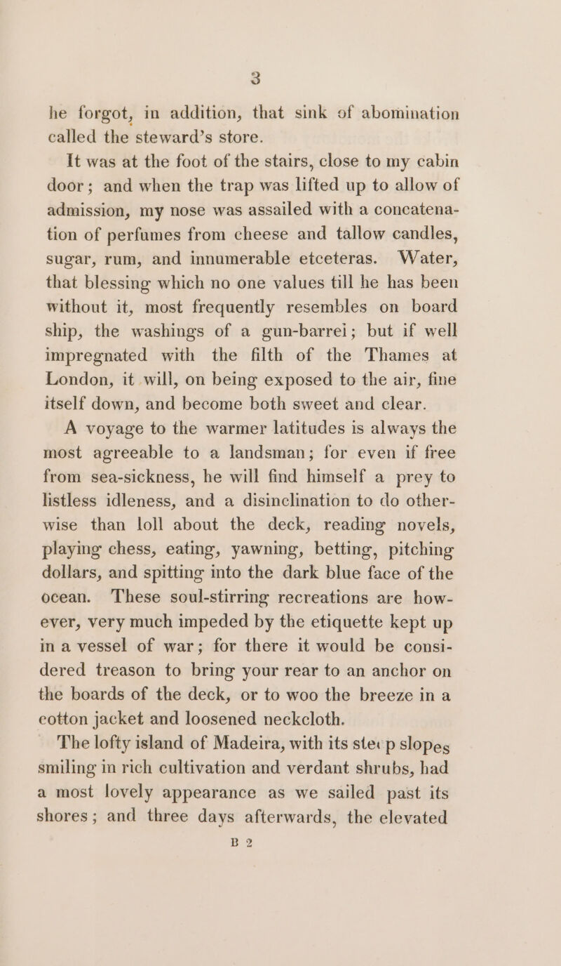 he forgot, in addition, that sink of abomination called the steward’s store. It was at the foot of the stairs, close to my cabin door; and when the trap was lifted up to allow of admission, my nose was assailed with a concatena- tion of perfumes from cheese and tallow candles, sugar, rum, and innumerable etceteras. Water, that blessing which no one values till he has been without it, most frequently resembles on board ship, the washings of a gun-barrei; but if well impregnated with the filth of the Thames at London, it will, on being exposed to the air, fine itself down, and become both sweet and clear. A voyage to the warmer latitudes is always the most agreeable to a landsman; for even if free from sea-sickness, he will find himself a prey to listless idleness, and a disinclination to do other- wise than loll about the deck, reading novels, playing chess, eating, yawning, betting, pitching dollars, and spitting into the dark blue face of the ocean. ‘These soul-stirring recreations are how- ever, very much impeded by the etiquette kept up in a vessel of war; for there it would be consi- dered treason to bring your rear to an anchor on the boards of the deck, or to woo the breeze in a eotton jacket and loosened neckcloth. The lofty island of Madeira, with its ster p slopes smiling in rich cultivation and verdant shrubs, had a most lovely appearance as we sailed past its shores; and three days afterwards, the elevated Be