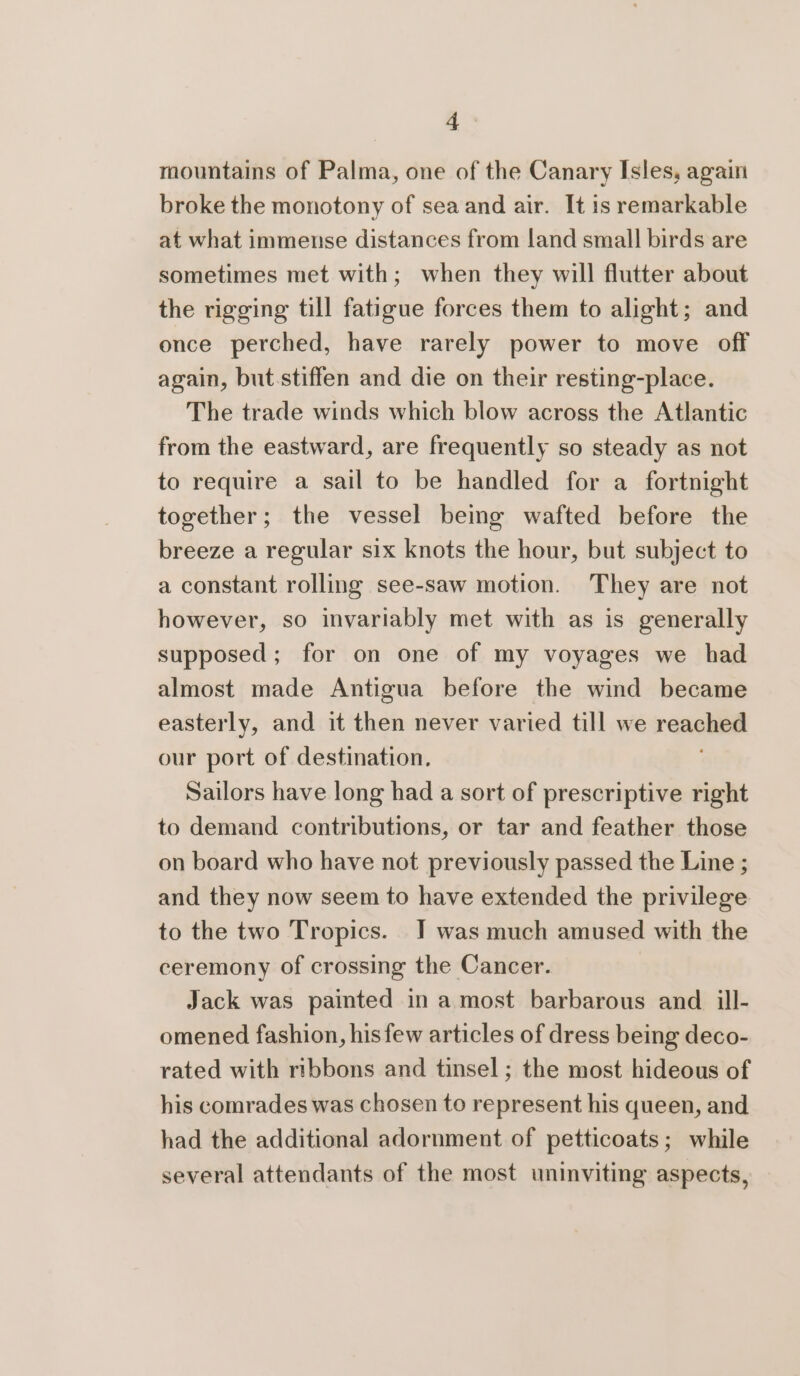 mountains of Palma, one of the Canary Isles, again broke the monotony of sea and air. It is remarkable at what immense distances from land small birds are sometimes met with; when they will flutter about the rigging till fatigue forces them to alight; and once perched, have rarely power to move off again, but.stiffen and die on their resting-place. The trade winds which blow across the Atlantic from the eastward, are frequently so steady as not to require a sail to be handled for a fortnight together; the vessel being wafted before the breeze a regular six knots the hour, but subject to a constant rolling see-saw motion. They are not however, so invariably met with as is generally supposed; for on one of my voyages we had almost made Antigua before the wind became easterly, and it then never varied till we reached our port of destination. Sailors have long had a sort of prescriptive right to demand contributions, or tar and feather those on board who have not previously passed the Line ; and they now seem to have extended the privilege to the two Tropics. JT was much amused with the ceremony of crossing the Cancer. Jack was painted in a most barbarous and. ill- omened fashion, his few articles of dress being deco- rated with ribbons and tinsel; the most hideous of his comrades was chosen to represent his queen, and had the additional adornment of petticoats; while several attendants of the most uninviting aspects,