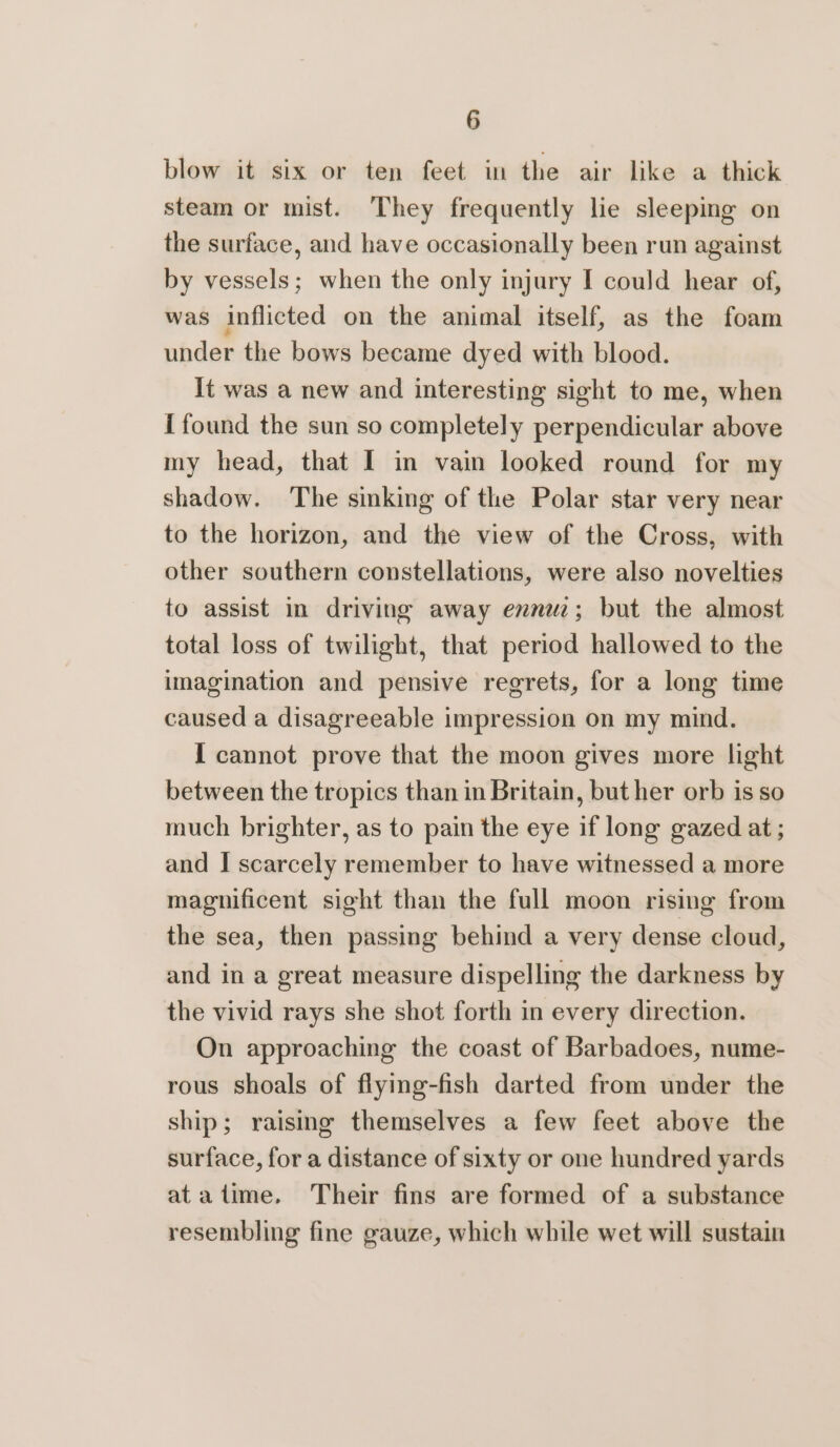 blow it six or ten feet in the air like a thick steam or mist. They frequently lie sleeping on the surface, and have occasionally been run against by vessels; when the only injury I could hear of, was inflicted on the animal itself, as the foam under the bows became dyed with blood. It was a new and interesting sight to me, when { found the sun so completely perpendicular above my head, that I in vain looked round for my shadow. The sinking of the Polar star very near to the horizon, and the view of the Cross, with other southern constellations, were also novelties to assist in driving away enn; but the almost total loss of twilight, that period hallowed to the imagination and pensive regrets, for a long time caused a disagreeable impression on my mind. I cannot prove that the moon gives more light between the tropics than in Britain, but her orb is so much brighter, as to pain the eye if long gazed at ; and I scarcely remember to have witnessed a more magnificent sight than the full moon rising from the sea, then passing behind a very dense cloud, and in a great measure dispelling the darkness by the vivid rays she shot forth in every direction. On approaching the coast of Barbadoes, nume- rous shoals of flying-fish darted from under the ship; raising themselves a few feet above the surface, for a distance of sixty or one hundred yards atatime., Their fins are formed of a substance resembling fine gauze, which while wet will sustain